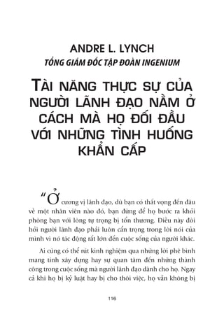 116
ANDRE L. LYNCH
TÖÍNG GIAÁM ÀÖËC TÊÅP ÀOAÂN INGENIUM
TAÂI NÙNG THÛÅC SÛÅ CUÃA
NGÛÚÂI LAÄNH ÀAÅO NÙÇM ÚÃ
CAÁCH MAÂ HOÅ ÀÖËI ÀÊÌU
VÚÁI NHÛÄNG TÒNH HUÖËNG
KHÊÍN CÊËP
“ÚÃÃ cûúng võ laänh àaåo, duâ baån coá thêët voång àïën àêu
vïì möåt nhên viïn naâo àoá, baån àûâng àïí hoå bûúác ra khoãi
phoâng baån vúái loâng tûå troång bõ töín thûúng. Àiïìu naây àoâi
hoãi ngûúâi laänh àaåo phaãi luön cêín troång trong lúâi noái cuãa
mònh vò noá taác àöång rêët lúán àïën cuöåc söëng cuãa ngûúâi khaác.
Ai cuäng coá thïí ruát kinh nghiïåm qua nhûäng lúâi phï bònh
mang tñnh xêy dûång hay sûå quan têm àïën nhûäng thaânh
cöng trong cuöåc söëng maâ ngûúâi laänh àaåo daânh cho hoå. Ngay
caã khi hoå bõ kyã luêåt hay bõ cho thöi viïåc, hoå vêîn khöng bõ
 