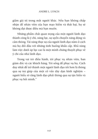 giaãm giaá trõ trong mùæt ngûúâi khaác. Nïëu baån khöng chêëp
nhêån àïí nhên viïn cuãa baån maåo hiïím vaâ thêët baåi, hoå seä
khöng àaåt àûúåc àiïìu maâ baån muöën.
Nhûäng phêím chêët quan troång cuãa möåt ngûúâi laänh àaåo
thaânh cöng laâ yá chñ, nùng lûåc, sûå uyïín chuyïín nùng àöång vaâ
caãm thöng. Taâi nùng thûåc sûå cuãa ngûúâi laänh àaåo nùçm úã caách
maâ hoå àöëi àêìu vúái nhûäng tònh huöëng khêín cêëp. Khaã nùng
laâm viïåc dûúái aáp lûåc cao laâ möåt minh chûáng thuyïët phuåc vïì
yá chñ cuãa nhaâ laänh àaåo.
Trong vai troâ àiïìu haânh, töi phuåc vuå nhên viïn, ban
giaám àöëc vaâ caác khaách haâng. Töi söëng àïí phuåc vuå hoå. Caách
duy nhêët àïí trúã thaânh möåt ngûúâi laänh àaåo töët hún laâ thöng
qua sûå trúå giuáp cuãa möåt cöë vêën daây daån kinh nghiïåm –
ngûúâi hiïíu roä rùçng laänh àaåo phaãi thöng qua sûå têån hiïën vaâ
phuåc vuå hïët mònh.”
117
ANDRE L. LYNCH
 