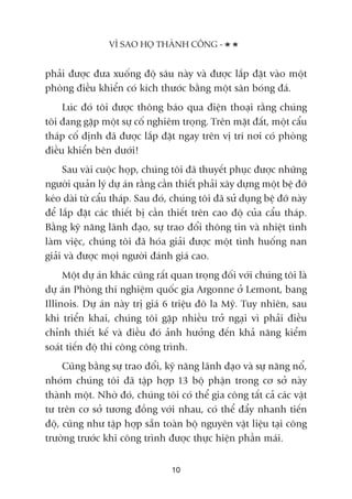 phaãi àûúåc àûa xuöëng àöå sêu naây vaâ àûúåc lùæp àùåt vaâo möåt
phoâng àiïìu khiïín coá kñch thûúác bùçng möåt sên boáng àaá.
Luác àoá töi àûúåc thöng baáo qua àiïån thoaåi rùçng chuáng
töi àang gùåp möåt sûå cöë nghiïm troång. Trïn mùåt àêët, möåt cêíu
thaáp cöë àõnh àaä àûúåc lùæp àùåt ngay trïn võ trñ núi coá phoâng
àiïìu khiïín bïn dûúái!
Sau vaâi cuöåc hoåp, chuáng töi àaä thuyïët phuåc àûúåc nhûäng
ngûúâi quaãn lyá dûå aán rùçng cêìn thiïët phaãi xêy dûång möåt bïå àúä
keáo daâi tûâ cêíu thaáp. Sau àoá, chuáng töi àaä sûã duång bïå àúä naây
àïí lùæp àùåt caác thiïët bõ cêìn thiïët trïn cao àöå cuãa cêíu thaáp.
Bùçng kyä nùng laänh àaåo, sûå trao àöíi thöng tin vaâ nhiïåt tònh
laâm viïåc, chuáng töi àaä hoáa giaãi àûúåc möåt tònh huöëng nan
giaãi vaâ àûúåc moåi ngûúâi àaánh giaá cao.
Möåt dûå aán khaác cuäng rêët quan troång àöëi vúái chuáng töi laâ
dûå aán Phoâng thñ nghiïåm quöëc gia Argonne úã Lemont, bang
Illinois. Dûå aán naây trõ giaá 6 triïåu àö la Myä. Tuy nhiïn, sau
khi triïín khai, chuáng töi gùåp nhiïìu trúã ngaåi vò phaãi àiïìu
chónh thiïët kïë vaâ àiïìu àoá aãnh hûúãng àïën khaã nùng kiïím
soaát tiïën àöå thi cöng cöng trònh.
Cuäng bùçng sûå trao àöíi, kyä nùng laänh àaåo vaâ sûå nùng nöí,
nhoám chuáng töi àaä têåp húåp 13 böå phêån trong cú súã naây
thaânh möåt. Nhúâ àoá, chuáng töi coá thïí gia cöng têët caã caác vêåt
tû trïn cú súã tûúng àöìng vúái nhau, coá thïí àêíy nhanh tiïën
àöå, cuäng nhû têåp húåp sùén toaân böå nguyïn vêåt liïåu taåi cöng
trûúâng trûúác khi cöng trònh àûúåc thûåc hiïån phêìn maái.
VÒ SAO HOÅ THAÂNH CÖNG -
10
 