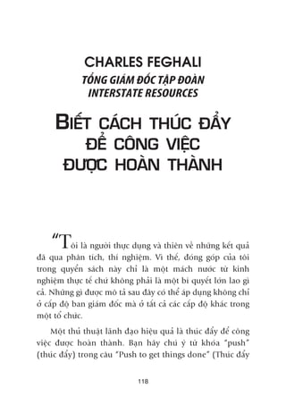 CHARLES FEGHALI
TÖÍNG GIAÁM ÀÖËC TÊÅP ÀOAÂN
INTERSTATE RESOURCES
BIÏËT CAÁCH THUÁC ÀÊÍY
ÀÏÍ CÖNG VIÏÅC
ÀÛÚÅC HOAÂN THAÂNH
“Töi laâ ngûúâi thûåc duång vaâ thiïn vïì nhûäng kïët quaã
àaä qua phên tñch, thñ nghiïåm. Vò thïë, àoáng goáp cuãa töi
trong quyïín saách naây chó laâ möåt maách nûúác tûâ kinh
nghiïåm thûåc tïë chûá khöng phaãi laâ möåt bñ quyïët lúán lao gò
caã. Nhûäng gò àûúåc mö taã sau àêy coá thïí aáp duång khöng chó
úã cêëp àöå ban giaám àöëc maâ úã têët caã caác cêëp àöå khaác trong
möåt töí chûác.
Möåt thuã thuêåt laänh àaåo hiïåu quaã laâ thuác àêíy àïí cöng
viïåc àûúåc hoaân thaânh. Baån haäy chuá yá tûâ khoáa “push”
(thuác àêíy) trong cêu “Push to get things done” (Thuác àêíy
118
 