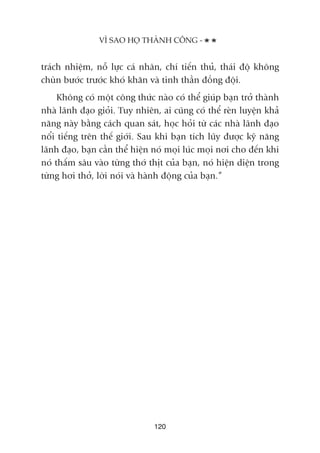 traách nhiïåm, nöî lûåc caá nhên, chñ tiïën thuã, thaái àöå khöng
chuân bûúác trûúác khoá khùn vaâ tinh thêìn àöìng àöåi.
Khöng coá möåt cöng thûác naâo coá thïí giuáp baån trúã thaânh
nhaâ laänh àaåo gioãi. Tuy nhiïn, ai cuäng coá thïí reân luyïån khaã
nùng naây bùçng caách quan saát, hoåc hoãi tûâ caác nhaâ laänh àaåo
nöíi tiïëng trïn thïë giúái. Sau khi baån tñch luäy àûúåc kyä nùng
laänh àaåo, baån cêìn thïí hiïån noá moåi luác moåi núi cho àïën khi
noá thêëm sêu vaâo tûâng thúá thõt cuãa baån, noá hiïån diïån trong
tûâng húi thúã, lúâi noái vaâ haânh àöång cuãa baån.”
VÒ SAO HOÅ THAÂNH CÖNG -
120
 