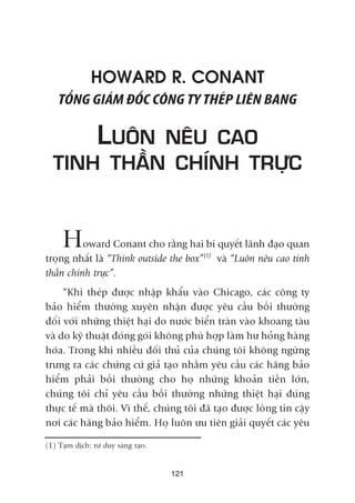 HOWARD R. CONANT
TÖÍNG GIAÁM ÀÖËC CÖNG TY THEÁP LIÏN BANG
LUÖN NÏU CAO
TINH THÊÌN CHÑNH TRÛÅC
Howard Conant cho rùçng hai bñ quyïët laänh àaåo quan
troång nhêët laâ “Think outside the box”(1)
vaâ “Luön nïu cao tinh
thêìn chñnh trûåc”.
“Khi theáp àûúåc nhêåp khêíu vaâo Chicago, caác cöng ty
baão hiïím thûúâng xuyïn nhêån àûúåc yïu cêìu böìi thûúâng
àöëi vúái nhûäng thiïåt haåi do nûúác biïín traân vaâo khoang taâu
vaâ do kyä thuêåt àoáng goái khöng phuâ húåp laâm hû hoãng haâng
hoáa. Trong khi nhiïìu àöëi thuã cuãa chuáng töi khöng ngûâng
trûng ra caác chûáng cûá giaã taåo nhùçm yïu cêìu caác haäng baão
hiïím phaãi böìi thûúâng cho hoå nhûäng khoaãn tiïìn lúán,
chuáng töi chó yïu cêìu böìi thûúâng nhûäng thiïåt haåi àuáng
thûåc tïë maâ thöi. Vò thïë, chuáng töi àaä taåo àûúåc loâng tin cêåy
núi caác haäng baão hiïím. Hoå luön ûu tiïn giaãi quyïët caác yïu
121
(1) Taåm dõch: tû duy saáng taåo.
 
