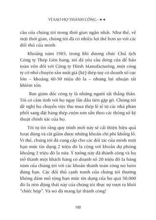 cêìu cuãa chuáng töi trong thúâi gian ngùæn nhêët. Nhû thïë, vïì
mùåt thúâi gian, chuáng töi àaä coá nhiïìu lúåi thïë hún so vúái caác
àöëi thuã cuãa mònh.
Khoaãng nùm 1985, trong khi àûúng chûác Chuã tõch
Cöng ty Theáp Liïn bang, töi àaä yïu cêìu àoáng cûãa àïí baão
toaân vöën àöëi vúái Cöng ty Hirsh Manufacturing, möåt cöng
ty cúä nhoã chuyïn saãn xuêët giaá (kïå) theáp tuy coá doanh söë cûåc
lúán – khoaãng 40-50 triïåu àö la – nhûng lúåi nhuêån rêët
khiïm töën.
Ban giaám àöëc cöng ty laâ nhûäng ngûúâi rêët thùèng thùæn.
Töi coá caãm tònh vúái hoå ngay lêìn àêìu tiïn gùåp gúä. Chuáng töi
àïì nghõ hoå chuyïín viïåc thu mua theáp leã teã tûâ caác nhaâ phên
phöëi sang àùåt haâng theáp cuöån sún sùén theo caác thöng söë kyä
thuêåt chñnh xaác cuãa hoå.
Töi tûå tin rùçng quy trònh múái naây seä caãi thiïån hiïåu quaã
hoaåt àöång vaâ cùæt giaãm àûúåc nhûäng khoaãn chi phñ khöíng löì.
Vò thïë, chuáng töi àaä cung cêëp cho caác àöëi taác cuãa mònh möåt
haån mûác tñn duång 2 triïåu àö la cöång vúái khoaãn dûå phoâng
khoaãng 2 triïåu àö la nûäa. YÁ tûúãng naây àaä thaânh cöng vaâ hoå
trúã thaânh möåt khaách haâng coá doanh söë 20 triïåu àö la haâng
nùm cuãa chuáng töi vúái caác khoaãn thanh toaán cöng núå luön
àuáng haån. Caác àöëi thuã caånh tranh cuãa chuáng töi thûúâng
khöng daám múã röång haån mûác tñn duång cuãa hoå quaá 50.000
àö la nïn àöång thaái naây cuãa chuáng töi thûåc sûå vûúåt ra khoãi
“chiïëc höåp”. Vaâ noá àaä mang laåi thaânh cöng!
VÒ SAO HOÅ THAÂNH CÖNG -
122
 