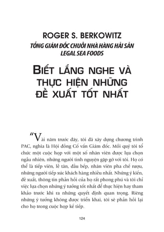 124
ROGER S. BERKOWITZ
TÖÍNGGIAÁMÀÖËCCHUÖÎINHAÂHAÂNGHAÃISAÃN
LEGALSEAFOODS
BIÏËT LÙÆNG NGHE VAÂ
THÛÅC HIÏÅN NHÛÄNG
ÀÏÌ XUÊËT TÖËT NHÊËT
“Vaâi nùm trûúác àêy, töi àaä xêy dûång chûúng trònh
PAC, nghôa laâ Höåi àöìng Cöë vêën Giaám àöëc. Möîi quyá töi töí
chûác möåt cuöåc hoåp vúái möåt söë nhên viïn àûúåc lûåa choån
ngêîu nhiïn, nhûäng ngûúâi tònh nguyïån gùåp gúä vúái töi. Hoå coá
thïí laâ tiïëp viïn, lïî tên, àêìu bïëp, nhên viïn pha chïë rûúåu,
nhûäng ngûúâi tiïëp xuác khaách haâng nhiïìu nhêët. Nhûäng yá kiïën,
àïì xuêët, thöng tin phaãn höìi cuãa hoå rêët phong phuá vaâ töi chó
viïåc lûåa choån nhûäng yá tûúãng töët nhêët àïí thûåc hiïån hay tham
khaão trûúác khi ra nhûäng quyïët àõnh quan troång. Riïng
nhûäng yá tûúãng khöng àûúåc triïín khai, töi seä phaãn höìi laåi
cho hoå trong cuöåc hoåp kïë tiïëp.
 