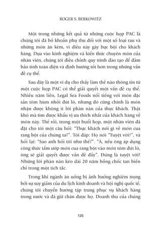 Möåt trong nhûäng kïët quaã tûâ nhûäng cuöåc hoåp PAC laâ
chuáng töi àaä boã khoaãn phuå thu àöëi vúái möåt söë loaåi rau vaâ
nhûäng moán ùn keâm, vò àiïìu naây gêy bûåc böåi cho khaách
haâng. Dûåa vaâo kinh nghiïåm vaâ kiïën thûác chuyïn mön cuãa
nhên viïn, chuáng töi àiïìu chónh quy trònh àaâo taåo àïí àaãm
baão tñnh toaân diïån vaâ àõnh hûúáng töët hún trong nhûäng vêën
àïì cuå thïí.
Sau àêy laâ möåt vñ duå cho thêëy laâm thïë naâo thöng tin tûâ
möåt cuöåc hoåp PAC coá thïí giaãi quyïët möåt vêën àïì cuå thïí.
Nhiïìu nùm liïìn, Legal Sea Foods nöíi tiïëng vúái moán àùåc
saãn töm huâm nhöìi àuát loâ, nhûng àoá cuäng chñnh laâ moán
nhêån àûúåc khöng ñt lúâi phaân naân cuãa thûåc khaách. Thêåt
khoá maâ tòm àûúåc khêíu võ ûa thñch nhêët cuãa khaách haâng vïì
moán naây. Thïë röìi, trong möåt buöíi hoåp, möåt nhên viïn àaä
àùåt cho töi möåt cêu hoãi: “Thûåc khaách noái gò vïì moán cua
rang böåt cuãa chuáng ta?”. Töi àaáp: Hoå noái “Tuyïåt vúâi!”, vaâ
hoãi laåi: “Sao anh hoãi töi nhû thïë?”. “AÂ, nïëu öng aáp duång
cöng thûác têím ûúáp moán cua rang böåt vaâo moán töm àuát loâ,
öng seä giaãi quyïët àûúåc vêën àïì àêëy”. Àuáng laâ tuyïåt vúâi!
Nhûäng lúâi phaân naân keáo daâi 20 nùm böîng chöëc tan biïën
chó trong möåt tñch tùæc.
Trong khi ngaânh ùn uöëng bõ aãnh hûúãng nghiïm troång
búãi sûå suy giaãm cuãa du lõch kinh doanh vaâ höåi nghõ quöëc tïë,
chuáng töi chuyïín hûúáng têåp trung phuåc vuå khaách haâng
trong nûúác vaâ àaä giûä chên àûúåc hoå. Doanh thu cuãa chuáng
125
ROGER S. BERKOWITZ
 