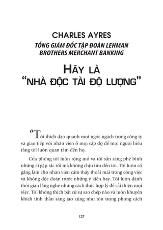 CHARLES AYRES
TÖÍNG GIAÁM ÀÖËC TÊÅP ÀOAÂN LEHMAN
BROTHERS MERCHANT BANKING
HAÄY LAÂ
“NHAÂ ÀÖÅC TAÂI ÀÖÅ LÛÚÅNG”
“Töi thñch daåo quanh moåi ngoác ngaách trong cöng ty
vaâ giao tiïëp vúái nhên viïn úã moåi cêëp àöå àïí moåi ngûúâi hiïíu
rùçng töi luön quan têm àïën hoå.
Cûãa phoâng töi luön röång múã vaâ töi sùén saâng phï bònh
nhûäng ai gùåp rùæc röëi maâ khöng chõu tòm àïën töi. Töi luön cöë
gùæng laâm cho nhên viïn caãm thêëy thoaãi maái trong cöng viïåc
vaâ khöng àöåc àoaán trûúác nhûäng yá kiïën hay. Töi luön daânh
thúâi gian lùæng nghe nhûäng caách thûác húåp lyá àïí caãi thiïån moåi
viïåc. Töi khöng thñch bêët cûá sûå sao cheáp naâo vaâ luön khuyïën
khñch tinh thêìn saáng taåo cuäng nhû tön troång phong caách
127
 