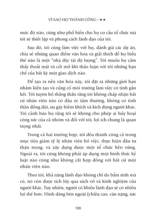 mûác àöå naâo, cuäng nhû phöí biïën cho hoå cú cêëu töí chûác maâ
töi seä thiïët lêåp vaâ phong caách laänh àaåo cuãa töi.
Sau àoá, töi cuâng laâm viïåc vúái hoå, àaánh giaá caác dûå aán,
chia seã nhûäng quan àiïím vùn hoáa vaâ giaãi thñch àïí hoå hiïíu
thïë naâo laâ möåt “nhaâ àöåc taâi àöå lûúång”. Töi muöën hoå caãm
thêëy thoaãi maái vaâ cúãi múã khi thaão luêån vúái töi nhûäng haån
chïë cuãa bêët kyâ möåt giao dõch naâo.
Àïí taåo ra nïìn vùn hoáa naây, töi àùåt ra nhûäng giúái haån
nhùçm kiïën taåo vaâ cuãng cöë möi trûúâng laâm viïåc coá tñnh gùæn
kïët. Töi tuyïn böë thùèng thùæn rùçng töi khöng chêëp nhêån bêët
cûá nhên viïn naâo coá àêìu oác têìm thûúâng, khöng coá tinh
thêìn àöìng àöåi, ûa gêy hiïìm khñch vaâ kñch àöång ngûúâi khaác.
Töi caãnh baáo hoå rùçng töi seä khöng cho pheáp ai huãy hoaåi
cöng sûác cuãa caã nhoám vaâ àöëi vúái töi, lúåi ñch chung laâ quan
troång nhêët.
Trong caã hai trûúâng húåp, töi àïìu thaânh cöng caã trong
muåc tiïu giaãm tyã lïå nhên viïn boã viïåc, thûåc hiïån àêìu tû
thêån troång, vaâ xêy dûång àûúåc möåt töí chûác bïìn vûäng.
Ngoaâi ra, töi cuäng khöng phaãi aáp duång möåt hònh thûác kyã
luêåt naâo cuäng nhû khöng cùæt húåp àöìng vúái bêët cûá möåt
nhên viïn naâo.
Theo töi, khaã nùng laänh àaåo khöng chó do bêím sinh maâ
coá, noá coân àûúåc tñch luäy qua saách vúã vaâ kinh nghiïåm cuãa
ngûúâi khaác. Tuy nhiïn, ngûúâi coá khiïëu laänh àaåo seä coá nhiïìu
lúåi thïë hún. Hònh daáng bïn ngoaâi (chiïìu cao, cên nùång, sûác
VÒ SAO HOÅ THAÂNH CÖNG -
130
 
