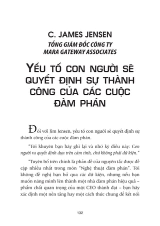 C. JAMES JENSEN
TÖÍNG GIAÁM ÀÖËC CÖNG TY
MARA GATEWAY ASSOCIATES
YÏËU TÖË CON NGÛÚÂI SEÄ
QUYÏËT ÀÕNH SÛÅ THAÂNH
CÖNG CUÃA CAÁC CUÖÅC
ÀAÂM PHAÁN
Àöëi vúái Jim Jensen, yïëu töë con ngûúâi seä quyïët àõnh sûå
thaânh cöng cuãa caác cuöåc àaâm phaán.
“Töi khuyïn baån haäy ghi laåi vaâ nhúá kyä àiïìu naây: Con
ngûúâi ra quyïët àõnh dûåa trïn caãm tñnh, chûá khöng phaãi dûä kiïån.”
“Tuyïn böë trïn chñnh laâ phaãn àïì cuãa nguyïn tùæc àûúåc àïì
cêåp nhiïìu nhêët trong mön “Nghïå thuêåt àaâm phaán”. Töi
khöng àïì nghõ baån boã qua caác dûä kiïån, nhûng nïëu baån
muöën nêng mònh lïn thaânh möåt nhaâ àaâm phaán hiïåu quaã –
phêím chêët quan troång cuãa möåt CEO thaânh àaåt – baån haäy
xaác àõnh möåt nïìn taãng hay möåt caách thûác chung àïí kïët nöëi
132
 