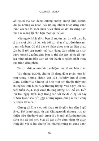 vúái ngûúâi maâ baån àang thûúng lûúång. Trong kinh doanh,
khi coá nhûäng caá nhên hay nhûäng nhoám khaác àang caånh
tranh vúái baån thò möëi quan hïå caá nhên vúái àöëi taác àang àaâm
phaán seä mang laåi cho baån möåt lúåi thïë lúán.
Nïëu ngûúâi khaác thñch baån vaâ muöën laâm ùn vúái baån, hoå
seä tòm moåi caách àïí tiïëp xuác vúái baån thay vò caác àöëi thuã caånh
tranh cuãa baån. Coá thïí baån seä nhêån àûúåc möåt cuá àiïån thoaåi
vaâo buöíi töëi cuãa ngûúâi maâ baån àang àaâm phaán vaâ nhêån
àûúåc möåt söë yá tûúãng giuáp baån coá thïí sùæp xïëp laåi caác àïì nghõ
cuãa mònh nhùçm baão àaãm cú höåi thaânh cöng lúán nhêët trong
quaá trònh àaâm phaán.
Töi xin chia seã möåt kinh nghiïåm thûåc tïë cuãa baãn thên.
Vaâo thaáng 4/2001, chuáng töi àang àaâm phaán mua laåi
möåt trong nhûäng khaách saån cuãa Holiday Inn úã Santa
Clara, California. Chuáng töi nhúâ möåt bïn thûá ba thay mùåt
chuáng töi thûåc hiïån cuöåc thûúng lûúång. Vaâo ngaây thûá Saáu
cuöëi tuêìn 27/4, moåi cuöåc thûúng lûúång àïìu àöí vúä. Àïën
thûá Hai ngaây 30/4, möåt trong caác àöëi taác àaä cuâng töi bay
tûâ San Francisco àïën gùåp nhûäng ngûúâi àûáng ra baán cöng
ty úã San Clemente.
Chuáng töi laâm viïåc vúái nhau tûâ 10 giúâ saáng àïën 5 giúâ
chiïìu. Àoá laâ möåt ngaây rêët daâi. Chuáng töi àaä thûúng thaão rêët
nhiïìu àiïìu khoaãn vaâ cuöëi cuâng ài àïën möåt thoãa thuêån cöng
bùçng cho caã àöi bïn. Mùåc duâ caác àiïím àaâm phaán rêët quan
troång àöëi vúái caã hai chuáng töi, nhûng chuáng töi cuäng daânh
133
C. JAMES JENSEN
 