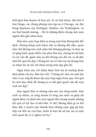 thúâi gian haân huyïn vïì boån treã, vïì caác höåi àoaân, nhaâ thúâ úã
San Diego, caác chaâng phoáng viïn têåp sûå úã Chicago, caác àöåi
boáng Spartans cuãa Michigan, Huskies cuãa Washington, vaâ
caác höåi huynh trûúãng… Àoá laâ nhûäng àiïím chung, keáo moåi
ngûúâi àïën gêìn nhau hún.
Àêìu tiïn cuöåc hoåp diïîn ra trong möåt bêìu khöng khñ àöëi
àõch. Nhûng bùçng caách kiïìm chïë vaâ khöng àöëi àêìu, quan
têm chûá khöng tòm caách nùæm thïë thûúång phong, vaâ thûåc sûå
cöë gùæng hiïíu quan àiïím cuãa phña bïn kia, chuáng töi àaä laâm
roä caác vêën àïì, giaãm nheå sûå àöëi khaáng cuãa àöëi taác vaâ ài àïën
möåt kïët quaã töët àeåp. Chuáng töi vui veã chia tay taåi thang maáy
vaâ nhêån lúâi ùn töëi vúái nhau trong möåt dõp gêìn àoá.
Ngaây höm sau, töi nhêån àûúåc baãn fax tûâ trûúãng àoaân
àaâm phaán cuãa hoå. Baãn fax viïët: “Chuáng töi caãm ún möåt lêìn
nûäa vò caác öng àaä tham dûå cuöåc hoåp ngaây höm qua. Àoá quaã
laâ caách duy nhêët àïí chuáng ta coá thïí giaãi quyïët vêën àïì möåt
caách töët àeåp”.
Moåi ngûúâi àïìu coá nhûäng caãm xuác cuãa riïng mònh. Möåt
caách tûå nhiïn, ai cuäng muöën toã loâng yïu mïën vaâ giuáp àúä
ngûúâi khaác vaâ phêìn lúán moåi ngûúâi àïìu mong muöën nhûäng
kïët quaã coá lúåi cho caã àöi bïn. Vò thïë, khöng àiïìu gò coá thïí
thuác àêíy yá muöën naây nhanh hún nhûäng cuöåc gùåp gúä trûåc
tiïëp vúái àöëi taác cuãa baån, miïîn laâ baån àaä nöî lûåc taåo ra möåt
möëi quan hïå coá yá nghôa vúái hoå.”
VÒ SAO HOÅ THAÂNH CÖNG -
134
 