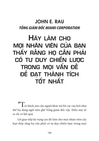JOHN E. RAU
TÖÍNG GIAÁM ÀÖËC MIAMI CORPORATION
HAÄY LAÂM CHO
MOÅI NHÊN VIÏN CUÃA BAÅN
THÊËY RÙÇNG HOÅ CÊÌN PHAÃI
COÁ TÛ DUY CHIÏËN LÛÚÅC
TRONG MOÅI VÊËN ÀÏÌ
ÀÏÍ ÀAÅT THAÂNH TÑCH
TÖËT NHÊËT
“Töi thñch yïu cêìu ngûúâi khaác traã lúâi caác cêu hoãi nhû
thïí hoå àang ngöìi trïn ghïë Töíng giaám àöëc vêåy. Àiïìu naây toã
ra rêët coá kïët quaã.
Löëi giao tiïëp kyâ voång cao àoá laâm cho moåi nhên viïn cuãa
baån thêëy rùçng hoå cêìn phaãi coá tû duy chiïën lûúåc trong moåi
135
 