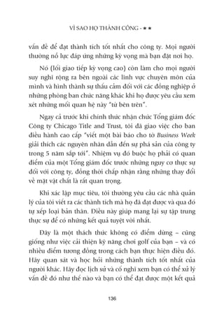 vêën àïì àïí àaåt thaânh tñch töët nhêët cho cöng ty. Moåi ngûúâi
thûúâng nöî lûåc àaáp ûáng nhûäng kyâ voång maâ baån àùåt núi hoå.
Noá (löëi giao tiïëp kyâ voång cao) coân laâm cho moåi ngûúâi
suy nghô röång ra bïn ngoaâi caác lônh vûåc chuyïn mön cuãa
mònh vaâ hònh thaânh sûå thêëu caãm àöëi vúái caác àöìng nghiïåp úã
nhûäng phoâng ban chûác nùng khaác khi hoå àûúåc yïu cêìu xem
xeát nhûäng möëi quan hïå naây “tûâ bïn trïn”.
Ngay caã trûúác khi chñnh thûác nhêån chûác Töíng giaám àöëc
Cöng ty Chicago Title and Trust, töi àaä giao viïåc cho ban
àiïìu haânh cao cêëp “viïët möåt baâi baáo cho túâ Business Week
giaãi thñch caác nguyïn nhên dêîn àïën sûå phaá saãn cuãa cöng ty
trong 5 nùm sùæp túái”. Nhiïåm vuå àoá buöåc hoå phaãi coá quan
àiïím cuãa möåt Töíng giaám àöëc trûúác nhûäng nguy cú thûåc sûå
àöëi vúái cöng ty, àöìng thúâi chêëp nhêån rùçng nhûäng thay àöíi
vïì mùåt vêåt chêët laâ rêët quan troång.
Khi xaác lêåp muåc tiïu, töi thûúâng yïu cêìu caác nhaâ quaãn
lyá cuãa töi viïët ra caác thaânh tñch maâ hoå àaä àaåt àûúåc vaâ qua àoá
tûå xïëp loaåi baãn thên. Àiïìu naây giuáp mang laåi sûå têåp trung
thûåc sûå àïí coá nhûäng kïët quaã tuyïåt vúâi nhêët.
Àêy laâ möåt thaách thûác khöng coá àiïím dûâng – cuäng
giöëng nhû viïåc caãi thiïån kyä nùng chúi golf cuãa baån – vaâ coá
nhiïìu àiïím tûúng àöìng trong caách baån thûåc hiïån àiïìu àoá.
Haäy quan saát vaâ hoåc hoãi nhûäng thaânh tñch töët nhêët cuãa
ngûúâi khaác. Haäy àoåc lõch sûã vaâ cöë nghô xem baån coá thïí xûã lyá
vêën àïì àoá nhû thïë naâo vaâ baån coá thïí àaåt àûúåc möåt kïët quaã
VÒ SAO HOÅ THAÂNH CÖNG -
136
 