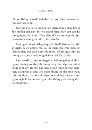 töët hún khöng àïí tûâ àoá kñch thñch tû duy chiïën lûúåc cuãa baån
möåt caách àa daång.
Haäy luön toã ra cúãi múã khi tiïëp nhêån nhûäng phaãn höìi vïì
aãnh hûúãng cuãa baån àöëi vúái ngûúâi khaác. Haäy yïu cêìu hoå
tûúãng tûúång hoå laâ möåt Töíng giaám àöëc vaâ hoå seä quyïët àõnh
ra sao trûúác nhûäng vêën àïì cuå thïí naâo àoá.
Moåi ngûúâi seä coá caách giaãi quyïët vêën àïì khaác nhau. Möåt
söë ngûúâi seä coá nhûäng cêu traã lúâi thiïín cêån, chuã quan. Söë
khaác seä thay àöíi caách nhòn cuãa mònh. Chñnh quaá trònh àoá
múái quan troång, chûá khöng phaãi cêu traã lúâi cuãa hoå.
Laâm sao àïí coá àûúåc nhûäng phaãn höìi trung thûåc vò nhiïìu
ngûúâi thûúâng coá khuynh hûúáng têng böëc sïëp cuãa mònh?
Àuáng nhû vêåy, trûâ khi baån nïu gûúng mònh laâ möåt ngûúâi
ngay thùèng vaâ sùén saâng tiïëp nhêån nhûäng lúâi phï bònh mang
tñnh xêy dûång, baån seä chó nhêån àûúåc nhûäng àiïìu maâ moåi
ngûúâi nghô laâ baån muöën nghe, chûá khöng phaãi nhûäng àiïìu
hoå muöën noái.”
137
JOHN E. RAU
 