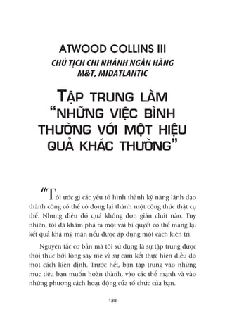 138
ATWOOD COLLINS III
CHUÃ TÕCH CHI NHAÁNH NGÊN HAÂNG
M&T, MIDATLANTIC
TÊÅP TRUNG LAÂM
“NHÛÄNG VIÏÅC BÒNH
THÛÚÂNG VÚÁI MÖÅT HIÏÅU
QUAÃ KHAÁC THÛÚÂNG”
“Töi ûúác gò caác yïëu töë hònh thaânh kyä nùng laänh àaåo
thaânh cöng coá thïí cö àoång laåi thaânh möåt cöng thûác thêåt cuå
thïí. Nhûng àiïìu àoá quaã khöng àún giaãn chuát naâo. Tuy
nhiïn, töi àaä khaám phaá ra möåt vaâi bñ quyïët coá thïí mang laåi
kïët quaã khaá myä maän nïëu àûúåc aáp duång möåt caách kiïn trò.
Nguyïn tùæc cú baãn maâ töi sûã duång laâ sûå têåp trung àûúåc
thöi thuác búãi loâng say mï vaâ sûå cam kïët thûåc hiïån àiïìu àoá
möåt caách kiïn àõnh. Trûúác hïët, baån têåp trung vaâo nhûäng
muåc tiïu baån muöën hoaân thaânh, vaâo caác thïë maånh vaâ vaâo
nhûäng phûúng caách hoaåt àöång cuãa töí chûác cuãa baån.
 
