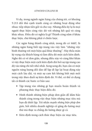 139
ATWOOD COLLINS III
Vñ duå, trong ngaânh ngên haâng cuãa chuáng töi, coá khoaãng
9.213 àöëi thuã caånh tranh cuâng coá nhûäng hoaåt àöång nhû
nhau: tiïëp nhêån tiïìn gúãi vaâ cho vay. Nhûng àiïìu kyâ laå laâ moåi
ngûúâi thûåc hiïån cöng viïåc àoá vúái nhûäng kïët quaã vö cuâng
khaác nhau. Àiïìu àoá coá nghôa laâ gò? Thaânh cöng nùçm úã khêu
thûåc hiïån, chûá khöng phaãi úã chiïën lûúåc.
Caác ngên haâng thaânh cöng nhêët, trong àoá coá M&T, laâ
nhûäng ngên haâng biïët têåp trung vaâo viïåc laâm “nhûäng viïåc
bònh thûúâng vúái möåt hiïåu quaã khaác thûúâng”. Haäy thoãa maän
kyâ voång cuãa khaách haâng vaâ laâm àiïìu àoá möåt caách kiïn àõnh.
Nghe thò coá veã àún giaãn, nhûng àiïìu naây vö cuâng khoá khùn
vò viïåc thûåc hiïån möåt caách kiïn àõnh àoâi hoãi sûå têåp trung cao
àöå vaâo tûâng chi tiïët nhoã nhêët. Song song àoá, baån cêìn coá möåt
nguöìn nùng lûúång döìi daâo àïí lùåp ài lùåp laåi hoaåt àöång naây
möåt caách lêu daâi, vaâ möåt sûå cam kïët khöng biïët mïåt moãi
trong viïåc theo àuöíi sûå kiïn àõnh àoá. Vò thïë, coá thïí cö àoång
têët caã thaânh caác bûúác cú baãn sau:
• Têåp trung vaâo nhûäng gò baån muöën hoaân thaânh vaâ
phûúng thûác thûåc hiïån àiïìu àoá.
• Hònh thaânh nhûäng biïån phaáp àún giaãn àïí àaãm baão
thaânh cöng trong viïåc thûåc hiïån nhûäng muåc tiïu maâ
baån àaä thiïët lêåp. Töi nhêën maånh nhûäng biïån phaáp àún
giaãn, búãi nhiïìu doanh nghiïåp cöë gùæng ào lûúâng moåi
thûá maâ thûåc ra chùèng ào lûúâng àûúåc gò caã.
• Kiïn àõnh trong caách thûác thûåc hiïån caác muåc tiïu.
 