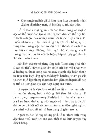 • Khöng ngûâng àaánh giaá laåi hiïåu nùng hoaåt àöång cuãa mònh
vaâ àiïìu chónh hay trang bõ laåi cöng cuå nïëu cêìn thiïët.
Àïí trúã thaânh möåt ngûúâi laänh àaåo thaânh cöng, coá möåt söë
viïåc coá thïí àûúåc àaâo taåo vaâ nhûäng viïåc khaác coá thïí hoåc hoãi
tûâ kinh nghiïåm cuãa nhûäng ngûúâi ài trûúác. Tuy nhiïn, töi
muöën nhêën maånh lêìn nûäa rùçng haäy bùæt àêìu bùçng sûå têåp
trung vaâo nhûäng viïåc baån muöën hoaân thaânh vaâ caách thûác
thûåc hiïån chuáng. Khöng phaãi tuyïn böë sûá maång, maâ laâ
nhûäng muåc tiïu cuå thïí vúái caác biïån phaáp vaâ ngaây giúâ chi tiïët
cho viïåc hoaân thaânh.
Möåt kiïën truác sû nöíi tiïëng tûâng noái: “Cuöåc söëng phaát sinh
tûâ caác chi tiïët”. Haäy chia seã têìm nhòn cuãa baån vúái nhên viïn
vaâ hûúáng caác hoaåt àöång cuãa hoå xoay quanh viïåc hoaân thaânh
caác muåc tiïu. Haäy lùæng nghe vaâ khuyïën khñch sûå tham gia cuãa
hoå. Nïn thiïët lêåp nhûäng thûúác ào àún giaãn, nhêët quaán àïí baån
coá thïí ào lûúâng kïët quaã caác hoaåt àöång cuãa mònh.
Laâ ngûúâi laänh àaåo, baån coá thïí coá têët caã moåi têìm nhòn
baån muöën, nhûng thûåc ra khöng phaãi têìm nhòn cuãa baån laâ
quan troång, maâ quan troång chñnh laâ têìm nhòn maâ nhên viïn
cuãa baån àûúåc khai saáng. Moåi ngûúâi seä nhòn thêëy tûúng lai
khi hoå coá thïí kïët nöëi roä raâng nhûäng muåc tiïu nghïì nghiïåp
cuãa mònh vúái caác giaá trõ maâ baån àang cöë gùæng taåo ra.
Ngoaâi ra, baån khöng nhûäng phaãi toã ra nhiïåt tònh trong
viïåc theo àuöíi muåc tiïu maâ coân phaãi toã ra thûåc sûå yïu quyá
khaách haâng.
VÒ SAO HOÅ THAÂNH CÖNG -
140
 