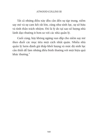 Têët caã nhûäng àiïìu naây àïìu cêìn àïën sûå têåp trung, niïìm
say mï vaâ sûå cam kïët rêët lúán, cuäng nhû sinh lûåc, sûå súã hûäu
vaâ tinh thêìn traách nhiïåm. Àoá laâ lyá do taåi sao söë lûúång nhaâ
laänh àaåo thûúâng ñt hún so vúái caác nhaâ quaãn lyá.
Cuöëi cuâng, haäy khöng ngûâng vun àùæp cho niïìm say mï
theo àuöíi caác muåc tiïu möåt caách nhêët quaán. Nhiïìu nhaâ
quaãn lyá luön àaánh giaá thêëp khöëi lûúång vaâ mûác àöå sinh lûåc
cêìn thiïët àïí laâm nhûäng àiïìu bònh thûúâng vúái möåt hiïåu quaã
khaác thûúâng.”
141
ATWOOD COLLINS III
 