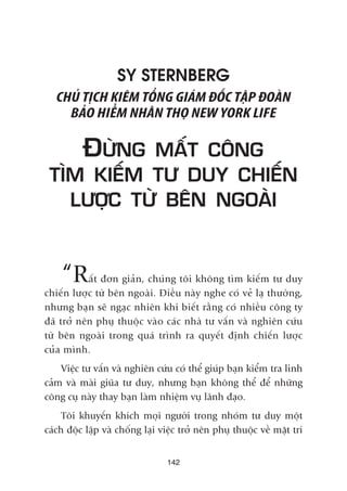 SY STERNBERG
CHUÃ TÕCH KIÏM TÖÍNG GIAÁM ÀÖËC TÊÅP ÀOAÂN
BAÃO HIÏÍM NHÊN THOÅ NEW YORK LIFE
ÀÛÂNG MÊËT CÖNG
TÒM KIÏËM TÛ DUY CHIÏËN
LÛÚÅC TÛÂ BÏN NGOAÂI
“Rêët àún giaãn, chuáng töi khöng tòm kiïëm tû duy
chiïën lûúåc tûâ bïn ngoaâi. Àiïìu naây nghe coá veã laå thûúâng,
nhûng baån seä ngaåc nhiïn khi biïët rùçng coá nhiïìu cöng ty
àaä trúã nïn phuå thuöåc vaâo caác nhaâ tû vêën vaâ nghiïn cûáu
tûâ bïn ngoaâi trong quaá trònh ra quyïët àõnh chiïën lûúåc
cuãa mònh.
Viïåc tû vêën vaâ nghiïn cûáu coá thïí giuáp baån kiïím tra linh
caãm vaâ maâi giuäa tû duy, nhûng baån khöng thïí àïí nhûäng
cöng cuå naây thay baån laâm nhiïåm vuå laänh àaåo.
Töi khuyïën khñch moåi ngûúâi trong nhoám tû duy möåt
caách àöåc lêåp vaâ chöëng laåi viïåc trúã nïn phuå thuöåc vïì mùåt trñ
142
 