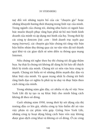 tuïå àöëi vúái nhûäng tuyïn böë cuãa caác “chuyïn gia” hoùåc
nhûäng khuynh hûúáng thúâi thûúång trong lônh vûåc cuãa mònh.
Trong ngaânh cuãa chuáng töi, dûúâng nhû luön coá ngûúâi haáo
hûác muöën thuyïët phuåc rùçng baån phaãi tûâ boã mö hònh kinh
doanh cuãa mònh vaâ aáp duång mö hònh cuãa hoå. Trong thúâi kyâ
caác cöng ty dotcom (tûác .com - kinh doanh trûåc tuyïën qua
maång Internet), caác chuyïn gia baão chuáng töi rùçng viïåc baán
baão hiïím nhên thoå thöng qua caác tû vêën viïn àaä trúã thaânh
quaá khûá vaâ caác giao dõch seä súám diïîn ra thöng qua maång
Internet.
Nïëu chuáng töi nghe theo hoå thò chuáng töi àaä gùåp thaãm
hoåa. Sûå thêåt laâ chuáng töi khöng dïî daâng bõ löi keáo àïí chïåch
khoãi löå trònh cuãa mònh. Chuáng töi coá nïìn vùn hoáa cöng ty
maånh. Chuáng töi hiïíu roä vïì nhûäng àiïím maånh àöåc àaáo vaâ
khaác biïåt cuãa mònh. Vaâ quan troång nhêët laâ chuáng töi biïët
rùçng laänh àaåo coá nghôa laâ phaãi tûå tû duy vaâ thûåc hiïån theo
caách riïng cuãa mònh.
Trong nhûäng nùm gêìn àêy, coá nhiïìu vñ duå vïì viïåc New
York Life àaä tûå taåo ra sûå khaác biïåt cho mònh bùçng caách
khöng ài theo söë àöng.
Cuöëi nhûäng nùm 1990, trong thúâi kyâ söi àöång cuãa thõ
trûúâng àêìu cú lïn giaá, nhiïìu cöng ty baão hiïím àöí xö vaâo
viïåc phên raä caác phêìn vöën goáp. Giöëng New York Life,
nhûäng cöng ty hoaåt àöång bùçng caách huân vöën naây khöng
àûúåc giao dõch cöng khai vaâ khöng coá cöí àöng. ÚÃ caác cöng
143
SY STERNBERG
 