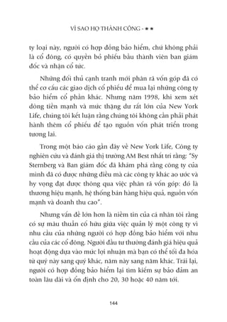 VÒ SAO HOÅ THAÂNH CÖNG -
144
ty loaåi naây, ngûúâi coá húåp àöìng baão hiïím, chûá khöng phaãi
laâ cöí àöng, coá quyïìn boã phiïëu bêìu thaânh viïn ban giaám
àöëc vaâ nhêån cöí tûác.
Nhûäng àöëi thuã caånh tranh múái phên raä vöën goáp àaä coá
thïí cú cêëu caác giao dõch cöí phiïëu àïí mua laåi nhûäng cöng ty
baão hiïím cöí phêìn khaác. Nhûng nùm 1998, khi xem xeát
doâng tiïìn maånh vaâ mûác thùång dû rêët lúán cuãa New York
Life, chuáng töi kïët luêån rùçng chuáng töi khöng cêìn phaãi phaát
haânh thïm cöí phiïëu àïí taåo nguöìn vöën phaát triïín trong
tûúng lai.
Trong möåt baáo caáo gêìn àêy vïì New York Life, Cöng ty
nghiïn cûáu vaâ àaánh giaá thõ trûúâng AM Best nhêët trñ rùçng: “Sy
Sternberg vaâ Ban giaám àöëc àaä khaám phaá rùçng cöng ty cuãa
mònh àaä coá àûúåc nhûäng àiïìu maâ caác cöng ty khaác ao ûúác vaâ
hy voång àaåt àûúåc thöng qua viïåc phên raä vöën goáp: àoá laâ
thûúng hiïåu maånh, hïå thöëng baán haâng hiïåu quaã, nguöìn vöën
maånh vaâ doanh thu cao”.
Nhûng vêën àïì lúán hún laâ niïìm tin cuãa caá nhên töi rùçng
coá sûå mêu thuêîn cöë hûäu giûäa viïåc quaãn lyá möåt cöng ty vò
nhu cêìu cuãa nhûäng ngûúâi coá húåp àöìng baão hiïím vúái nhu
cêìu cuãa caác cöí àöng. Ngûúâi àêìu tû thûúâng àaánh giaá hiïåu quaã
hoaåt àöång dûåa vaâo mûác lúåi nhuêån maâ baån coá thïí töëi àa hoáa
tûâ quyá naây sang quyá khaác, nùm naây sang nùm khaác. Traái laåi,
ngûúâi coá húåp àöìng baão hiïím laåi tòm kiïëm sûå baão àaãm an
toaân lêu daâi vaâ öín àõnh cho 20, 30 hoùåc 40 nùm túái.
 