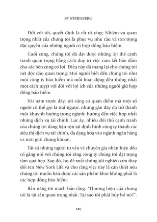 Àöëi vúái töi, quyïët àõnh laâ rêët roä raâng: Nhiïåm vuå quan
troång nhêët cuãa chuáng töi laâ phuåc vuå nhu cêìu vaâ tön troång
àùåc quyïìn cuãa nhûäng ngûúâi coá húåp àöìng baão hiïím.
Cuöëi cuâng, chuáng töi àaä àaåt àûúåc nhûäng lúåi thïë caånh
tranh quan troång bùçng caách duy trò viïåc cam kïët baão àaãm
cho caác bïn cuâng coá lúåi. Àiïìu naây àaä mang laåi cho chuáng töi
neát àöåc àaáo quan troång: Moåi ngûúâi biïët àïën chuáng töi nhû
möåt cöng ty baão hiïím maâ möîi hoaåt àöång àïìu thöëng nhêët
möåt caách tuyïåt vúâi àöëi vúái lúåi ñch cuãa nhûäng ngûúâi giûä húåp
àöìng baão hiïím.
Vaâi nùm trûúác àêy, töi cuäng coá quan àiïím maâ möåt söë
ngûúâi coá thïí goåi laâ traái ngûúåc, nhûng gêìn àêy àaä trúã thaânh
möåt khuynh hûúáng trong ngaânh: hûúáng àïën viïåc húåp nhêët
nhûäng dõch vuå taâi chñnh. Luác êëy, nhiïìu àöëi thuã caånh tranh
cuãa chuáng töi àang bêån röån taái àõnh hònh cöng ty thaânh caác
siïu thõ dõch vuå taâi chñnh, àa daång hoáa vaâo ngaânh ngên haâng
vaâ möi giúái chûáng khoaán.
Têët caã nhûäng ngûúâi tû vêën vaâ chuyïn gia nhaän hiïåu àïìu
cöë gùæng noái vúái chuáng töi rùçng cöng ty chuáng töi àùåt troång
têm quaá heåp. Sau àoá, hoå àïì xuêët chuáng töi nghiïn cûáu thay
àöíi tïn New York Life vaâ cho rùçng viïåc naây laâ cêìn thiïët nïëu
chuáng töi muöën baán àûúåc caác saãn phêím khaác khöng phaãi laâ
caác húåp àöìng baão hiïím.
Baãn nùng töi maách baão rùçng: “Thûúng hiïåu cuãa chuáng
töi laâ taâi saãn quan troång nhêët. Taåi sao töi phaãi huãy boã noá?”.
145
SY STERNBERG
 