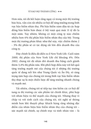 VÒ SAO HOÅ THAÂNH CÖNG -
146
Hún nûäa, töi àaä kïët luêån rùçng ngay caã trong möåt thõ trûúâng
baäo hoâa, vêîn coân rêët nhiïìu cú höåi àïí tùng trûúãng trong lônh
vûåc baão hiïím nhên thoå. Phñ baão hiïím nùm àêìu tûâ caác húåp
àöìng baão hiïím baán àûúåc úã Myä vûúåt quaá mûác 11 tyã àö la
möåt nùm. Tuy nhiïn, khöng coá möåt cöng ty naâo chiïëm
nhiïìu hún 6% thõ phêìn baão hiïím nhên thoå cuãa Myä. Trong
möåt thõ trûúâng phên khuác nhû thïë naây, viïåc chiïëm thïm 2
- 3% thõ phêìn seä coá taác àöång rêët lúán àïën doanh thu cuãa
cöng ty.
Àêy chñnh laâ àiïìu àaä diïîn ra úã New York Life. Cuöëi nùm
2000, thõ phêìn cuãa New York Life chó khoaãng 4%. Àïën
2002, chuáng töi àaä nhên àöi doanh thu bùçng caách giaânh
thïm 3,4% thõ phêìn nûäa. Khi phöëi húåp àiïìu naây vúái kïët quaã
tùng trûúãng maånh meä cuãa chuáng töi úã nhûäng thõ trûúâng
quöëc tïë àang nöíi lïn nhû Trung Quöëc vaâ ÊËn Àöå, roä raâng
troång têm heåp cuãa chuáng töi trong lônh vûåc baão hiïím nhên
thoå thûåc sûå laâ möåt chiïën lûúåc àïí tùng trûúãng nhanh choáng
vaâ maånh meä.
Têët nhiïn, chuáng töi seä tiïëp tuåc tòm kiïëm caác cú höåi àïí
tung ra thõ trûúâng caác saãn phêím taâi chñnh khaác, phuâ húåp
vúái nhaän hiïåu vaâ thïë maånh cuãa chuáng töi. Nhûng thay vò
chùæp vaá vúái tñnh caách cuãa chuáng töi, töi nghô seä thöng
minh hún khi thuyïët phuåc khaách haâng rùçng nhûäng àùåc
àiïím cuãa nhaän hiïåu baão hiïím nhên thoå cuãa chuáng töi –
sûác maånh taâi chñnh, sûå chñnh trûåc vaâ tñnh nhên vùn – laâ
 