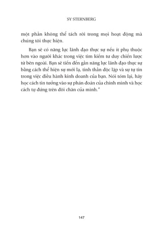 möåt phêìn khöng thïí taách rúâi trong moåi hoaåt àöång maâ
chuáng töi thûåc hiïån.
Baån seä coá nùng lûåc laänh àaåo thûåc sûå nïëu ñt phuå thuöåc
hún vaâo ngûúâi khaác trong viïåc tòm kiïëm tû duy chiïën lûúåc
tûâ bïn ngoaâi. Baån seä tiïën àïën gêìn nùng lûåc laänh àaåo thûåc sûå
bùçng caách thïí hiïån sûå múái laå, tinh thêìn àöåc lêåp vaâ sûå tûå tin
trong viïåc àiïìu haânh kinh doanh cuãa baån. Noái toám laåi, haäy
hoåc caách tin tûúãng vaâo sûå phaán àoaán cuãa chñnh mònh vaâ hoåc
caách tûå àûáng trïn àöi chên cuãa mònh.”
147
SY STERNBERG
 