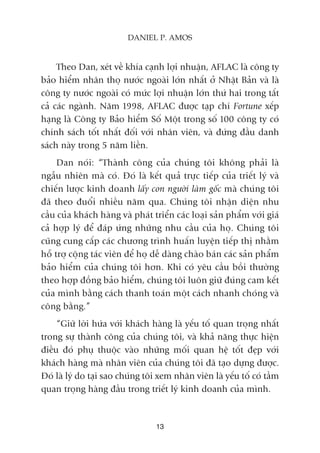 Theo Dan, xeát vïì khña caånh lúåi nhuêån, AFLAC laâ cöng ty
baão hiïím nhên thoå nûúác ngoaâi lúán nhêët úã Nhêåt Baãn vaâ laâ
cöng ty nûúác ngoaâi coá mûác lúåi nhuêån lúán thûá hai trong têët
caã caác ngaânh. Nùm 1998, AFLAC àûúåc taåp chñ Fortune xïëp
haång laâ Cöng ty Baão hiïím Söë Möåt trong söë 100 cöng ty coá
chñnh saách töët nhêët àöëi vúái nhên viïn, vaâ àûáng àêìu danh
saách naây trong 5 nùm liïìn.
Dan noái: “Thaânh cöng cuãa chuáng töi khöng phaãi laâ
ngêîu nhiïn maâ coá. Àoá laâ kïët quaã trûåc tiïëp cuãa triïët lyá vaâ
chiïën lûúåc kinh doanh lêëy con ngûúâi laâm göëc maâ chuáng töi
àaä theo àuöíi nhiïìu nùm qua. Chuáng töi nhêån diïån nhu
cêìu cuãa khaách haâng vaâ phaát triïín caác loaåi saãn phêím vúái giaá
caã húåp lyá àïí àaáp ûáng nhûäng nhu cêìu cuãa hoå. Chuáng töi
cuäng cung cêëp caác chûúng trònh huêën luyïån tiïëp thõ nhùçm
höî trúå cöång taác viïn àïí hoå dïî daâng chaâo baán caác saãn phêím
baão hiïím cuãa chuáng töi hún. Khi coá yïu cêìu böìi thûúâng
theo húåp àöìng baão hiïím, chuáng töi luön giûä àuáng cam kïët
cuãa mònh bùçng caách thanh toaán möåt caách nhanh choáng vaâ
cöng bùçng.”
“Giûä lúâi hûáa vúái khaách haâng laâ yïëu töë quan troång nhêët
trong sûå thaânh cöng cuãa chuáng töi, vaâ khaã nùng thûåc hiïån
àiïìu àoá phuå thuöåc vaâo nhûäng möëi quan hïå töët àeåp vúái
khaách haâng maâ nhên viïn cuãa chuáng töi àaä taåo dûång àûúåc.
Àoá laâ lyá do taåi sao chuáng töi xem nhên viïn laâ yïëu töë coá têìm
quan troång haâng àêìu trong triïët lyá kinh doanh cuãa mònh.
13
DANIEL P. AMOS
 
