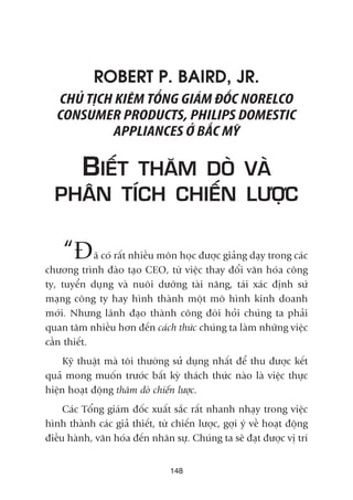 ROBERT P. BAIRD, JR.
CHUÃ TÕCH KIÏM TÖÍNG GIAÁM ÀÖËC NORELCO
CONSUMER PRODUCTS, PHILIPS DOMESTIC
APPLIANCES ÚÃ BÙÆC MYÄ
BIÏËT THÙM DOÂ VAÂ
PHÊN TÑCH CHIÏËN LÛÚÅC
“Àaä coá rêët nhiïìu mön hoåc àûúåc giaãng daåy trong caác
chûúng trònh àaâo taåo CEO, tûâ viïåc thay àöíi vùn hoáa cöng
ty, tuyïín duång vaâ nuöi dûúäng taâi nùng, taái xaác àõnh sûá
maång cöng ty hay hònh thaânh möåt mö hònh kinh doanh
múái. Nhûng laänh àaåo thaânh cöng àoâi hoãi chuáng ta phaãi
quan têm nhiïìu hún àïën caách thûác chuáng ta laâm nhûäng viïåc
cêìn thiïët.
Kyä thuêåt maâ töi thûúâng sûã duång nhêët àïí thu àûúåc kïët
quaã mong muöën trûúác bêët kyâ thaách thûác naâo laâ viïåc thûåc
hiïån hoaåt àöång thùm doâ chiïën lûúåc.
Caác Töíng giaám àöëc xuêët sùæc rêët nhanh nhaåy trong viïåc
hònh thaânh caác giaã thiïët, tûâ chiïën lûúåc, gúåi yá vïì hoaåt àöång
àiïìu haânh, vùn hoáa àïën nhên sûå. Chuáng ta seä àaåt àûúåc võ trñ
148
 