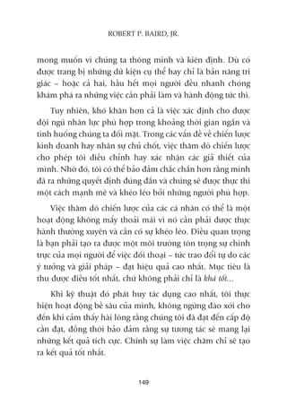 149
ROBERT P. BAIRD, JR.
mong muöën vò chuáng ta thöng minh vaâ kiïn àõnh. Duâ coá
àûúåc trang bõ nhûäng dûä kiïån cuå thïí hay chó laâ baãn nùng tri
giaác – hoùåc caã hai, hêìu hïët moåi ngûúâi àïìu nhanh choáng
khaám phaá ra nhûäng viïåc cêìn phaãi laâm vaâ haânh àöång tûác thò.
Tuy nhiïn, khoá khùn hún caã laâ viïåc xaác àõnh cho àûúåc
àöåi nguä nhên lûåc phuâ húåp trong khoaãng thúâi gian ngùæn vaâ
tònh huöëng chuáng ta àöëi mùåt. Trong caác vêën àïì vïì chiïën lûúåc
kinh doanh hay nhên sûå chuã chöët, viïåc thùm doâ chiïën lûúåc
cho pheáp töi àiïìu chónh hay xaác nhêån caác giaã thiïët cuãa
mònh. Nhúâ àoá, töi coá thïí baão àaãm chùæc chùæn hún rùçng mònh
àaä ra nhûäng quyïët àõnh àuáng àùæn vaâ chuáng seä àûúåc thûåc thi
möåt caách maånh meä vaâ kheáo leáo búãi nhûäng ngûúâi phuâ húåp.
Viïåc thùm doâ chiïën lûúåc cuãa caác caá nhên coá thïí laâ möåt
hoaåt àöång khöng mêëy thoaãi maái vò noá cêìn phaãi àûúåc thûåc
haânh thûúâng xuyïn vaâ cêìn coá sûå kheáo leáo. Àiïìu quan troång
laâ baån phaãi taåo ra àûúåc möåt möi trûúâng tön troång sûå chñnh
trûåc cuãa moåi ngûúâi àïí viïåc àöëi thoaåi – tûác trao àöíi tûå do caác
yá tûúãng vaâ giaãi phaáp – àaåt hiïåu quaã cao nhêët. Muåc tiïu laâ
thu àûúåc àiïìu töët nhêët, chûá khöng phaãi chó laâ khaá töët...
Khi kyä thuêåt àoá phaát huy taác duång cao nhêët, töi thûåc
hiïån hoaåt àöång bïì sêu cuãa mònh, khöng ngûâng àaâo xúái cho
àïën khi caãm thêëy haâi loâng rùçng chuáng töi àaä àaåt àïën cêëp àöå
cêìn àaåt, àöìng thúâi baão àaãm rùçng sûå tûúng taác seä mang laåi
nhûäng kïët quaã tñch cûåc. Chñnh sûå laâm viïåc chùm chó seä taåo
ra kïët quaã töët nhêët.
 