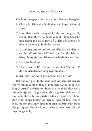 Caác bûúác trong quy trònh thùm doâ chiïën lûúåc bao göìm:
1. Chuêín bõ: Hònh thaânh giaã thiïët vaâ chuyïín taãi sûå kyâ
voång.
2. Hònh thaânh möi trûúâng coá lúåi cho sûå tûúng taác: Sûå
êëm aáp, thên thiïån, haâi hûúác vaâ möåt ñt têng böëc giuáp
moåi ngûúâi thû giaän. Haäy àïí yá àïën àöëi tûúång tiïëp
nhêån vaâ ngön ngûä hònh thïí cuãa hoå.
3. Àùåt nhûäng cêu hoãi múã coá tñnh dêîn dùæt: Bùæt àêìu vúái
cêu hoãi dïî coá cêu traã lúâi tñch cûåc. Sau àoá, bùæt àêìu
bùçng nhûäng giaã àõnh khaão saát vaâ thaách thûác cao hún.
4. Àaâo sêu àöëi thoaåi.
5. “Boác voã cuã haânh”: Liïn tuåc àùåt cêu hoãi “Taåi sao…?”
àïí tòm hiïíu àïën têån cuâng nguyïn nhên.
6. Kïët thuác cuöåc hoåp bùçng möåt kïët luêån tñch cûåc.
Kïët quaã cêìn phaãi hònh thaânh möåt sûå hiïíu biïët sêu sùæc
hún vïì nhûäng caá nhên thay vò tñnh caách cuãa hoå; möåt “baãn
chuåp X quang” thïí hiïån roä nhûäng vêën àïì, thaách thûác vaâ cú
höåi; möåt têåp húåp caác giaãi phaáp àa daång nïëu thñch húåp; vaâ
möåt löå trònh haânh àöång kñch thñch sûác maånh cuãa nhoám.
Quy trònh khöng nhûäng taåo nïn kïët quaã töët nhêët cho töí
chûác, maâ coân phaát huy àûúåc tñnh saáng taåo bêím sinh trong
viïåc giaãi quyïët vêën àïì cuãa nhên viïn vaâ nêng têìm kïët quaã
hoaåt àöång cuãa hoå.
VÒ SAO HOÅ THAÂNH CÖNG -
150
 