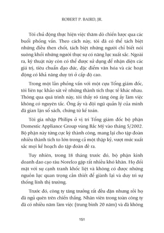 Töi chuã àöång thûåc hiïån viïåc thùm doâ chiïën lûúåc qua caác
buöíi phoãng vêën. Theo caách naây, töi àaä coá thïí taách biïåt
nhûäng àiïìu then chöët, taách biïåt nhûäng ngûúâi chó biïët noái
suöng khoãi nhûäng ngûúâi thûåc sûå coá nùng lûåc xuêët sùæc. Ngoaâi
ra, kyä thuêåt naây coân coá thïí àûúåc sûã duång àïí nhêån diïån caác
giaá trõ, tiïu chuêín àaåo àûác, àùåc àiïím vùn hoáa vaâ caác hoaåt
àöång coá khaã nùng duy trò úã cêëp àöå cao.
Trong möåt lêìn phoãng vêën vúái möåt cûåu Töíng giaám àöëc,
töi liïn tuåc khaão saát vïì nhûäng thaânh tñch thûåc tïë khaác nhau.
Thöng qua quaá trònh naây, töi thêëy roä raâng öng êëy laâm viïåc
khöng coá nguyïn tùæc. Öng êëy vaâ àöåi nguä quaãn lyá cuãa mònh
àaä gian lêån söí saách, chûáng tûâ kïë toaán.
Töi gia nhêåp Philips úã võ trñ Töíng giaám àöëc böå phêån
Domestic Appliance Group vuâng Bùæc Myä vaâo thaáng 5/2002.
Böå phêån naây tûâng cûåc kyâ thaânh cöng, mang laåi cho têåp àoaân
nhiïìu thaânh tñch to lúán trong caã möåt thêåp kyã, vûúåt mûác xuêët
sùæc moåi kïë hoaåch do têåp àoaân àïì ra.
Tuy nhiïn, trong 18 thaáng trûúác àoá, böå phêån kinh
doanh dao caåo rêu Norelco gùåp rêët nhiïìu khoá khùn. Hoå àöëi
mùåt vúái sûå caånh tranh khöëc liïåt vaâ khöng coá àûúåc nhûäng
nguöìn lûåc quan troång cêìn thiïët àïí giaânh laåi vaâ duy trò sûå
thöëng lônh thõ trûúâng.
Trûúác àoá, cöng ty tùng trûúãng rêët àïìu àùån nhûng röìi hoå
àaä nguã quïn trïn chiïën thùæng. Nhên viïn trong toaân cöng ty
àaä coá nhiïìu nùm laâm viïåc (trung bònh 20 nùm) vaâ àaä khöng
151
ROBERT P. BAIRD, JR.
 