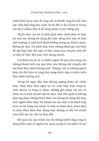 traánh khoãi sûå tûå maän ài cuâng vúái sûå thaânh cöng lêu daâi nhû
vêåy. Nïëu baån tûâng àoåc cuöën Tûâ töët àïën vô àaåi (Good to Great)
cuãa Jim Collins, baån seä dïî daâng nhêån ra höåi chûáng naây.
Thaách thûác cuãa töi laâ phaãi phaát triïín nhêån thûác vïì thûåc
taåi múái maâ chuáng töi àang àöëi mùåt, àöìng thúâi duy trò möåt
möi trûúâng coá tñnh kñch thñch nhûäng tûúng taác khaách quan,
khöng àe doåa. Töi phaãi thûåc hiïån nhûäng àaánh giaá cêìn thiïët
àïí têåp húåp möåt àöåi nguä coá khaã nùng xoay chuyïín tònh thïë
vaâ àûa töí chûác àïën muåc tiïu mong muöën.
Giaã thiïët cuãa töi laâ: vò nhiïìu ngûúâi àaä quaá chuá troång vaâo
nhûäng thaânh tñch cuãa quaá khûá nïn khöng thïí chuyïín àöíi
mö hònh theo àõnh hûúáng múái. Nhûng, vêîn coá nhûäng ngûúâi
khaác àaä thïí hiïån roä raâng khaã nùng thñch ûáng vaâ phaát triïín
theo àõnh hûúáng múái.
Trong 90 ngaây àêìu tiïn khöng ngûâng thùm doâ chiïën
lûúåc, àûúåc thûåc hiïån ngay taåi caác cuöåc hoåp toaân cöng ty,
toaân nhoám vaâ tûâng caá nhên, nhûäng giaãi phaáp cöët yïëu vïì
nhên sûå vaâ kinh doanh dêìn löå diïån. Möåt nhaâ quaãn lyá khöng
àaáp ûáng àûúåc nhûäng thaách thûác maâ chuáng töi àang àöëi mùåt,
möåt ngûúâi khaác àûúåc böí nhiïåm laåi vaâo möåt võ trñ thñch húåp
hún vúái taâi nùng cuãa mònh, vaâ möåt caá nhên àûúåc nhêån diïån
laâ chûa àûúåc khai thaác àuáng mûác nhûng coá thïí trúã thaânh
möåt chêët xuác taác cho sûå thay àöíi.
Kïët quaã cuãa quaá trònh naây àaä chûáng minh rùçng cöng ty
àang thiïëu möåt söë nguöìn lûåc quan troång vaâ cêìn phaãi caãi taåo
VÒ SAO HOÅ THAÂNH CÖNG -
152
 