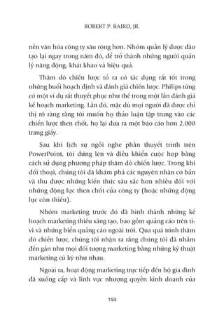 nïìn vùn hoáa cöng ty sêu röång hún. Nhoám quaãn lyá àûúåc àaâo
taåo laåi ngay trong nùm àoá, àïí trúã thaânh nhûäng ngûúâi quaãn
lyá nùng àöång, khaát khao vaâ hiïåu quaã.
Thùm doâ chiïën lûúåc toã ra coá taác duång rêët töët trong
nhûäng buöíi hoaåch àõnh vaâ àaánh giaá chiïën lûúåc. Philips tûâng
coá möåt vñ duå rêët thuyïët phuåc nhû thïë trong möåt lêìn àaánh giaá
kïë hoaåch marketing. Lêìn àoá, mùåc duâ moåi ngûúâi àaä àûúåc chó
thõ roä raâng rùçng töi muöën hoå thaão luêån têåp trung vaâo caác
chiïën lûúåc then chöët, hoå laåi àûa ra möåt baáo caáo hún 2.000
trang giêëy.
Sau khi lõch sûå ngöìi nghe phêìn thuyïët trònh trïn
PowerPoint, töi àûáng lïn vaâ àiïìu khiïín cuöåc hoåp bùçng
caách sûã duång phûúng phaáp thùm doâ chiïën lûúåc. Trong khi
àöëi thoaåi, chuáng töi àaä khaám phaá caác nguyïn nhên cú baãn
vaâ thu àûúåc nhûäng kiïën thûác sêu sùæc hún nhiïìu àöëi vúái
nhûäng àöång lûåc then chöët cuãa cöng ty (hoùåc nhûäng àöång
lûåc coân thiïëu).
Nhoám marketing trûúác àoá àaä hònh thaânh nhûäng kïë
hoaåch marketing thiïëu saáng taåo, bao göìm quaãng caáo trïn ti-
vi vaâ nhûäng biïín quaãng caáo ngoaâi trúâi. Qua quaá trònh thùm
doâ chiïën lûúåc, chuáng töi nhêån ra rùçng chuáng töi àaä nhùæm
àïën gêìn nhû moåi àöëi tûúång marketing bùçng nhûäng kyä thuêåt
marketing cuä kyä nhû nhau.
Ngoaâi ra, hoaåt àöång marketing trûåc tiïëp àïën höå gia àònh
àaä xuöëng cêëp vaâ lônh vûåc nhûúång quyïìn kinh doanh cuãa
153
ROBERT P. BAIRD, JR.
 