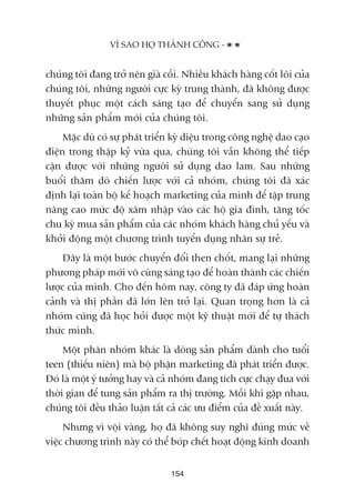 chuáng töi àang trúã nïn giaâ cöîi. Nhiïìu khaách haâng cöët loäi cuãa
chuáng töi, nhûäng ngûúâi cûåc kyâ trung thaânh, àaä khöng àûúåc
thuyïët phuåc möåt caách saáng taåo àïí chuyïín sang sûã duång
nhûäng saãn phêím múái cuãa chuáng töi.
Mùåc duâ coá sûå phaát triïín kyâ diïåu trong cöng nghïå dao caåo
àiïån trong thêåp kyã vûâa qua, chuáng töi vêîn khöng thïí tiïëp
cêån àûúåc vúái nhûäng ngûúâi sûã duång dao lam. Sau nhûäng
buöíi thùm doâ chiïën lûúåc vúái caã nhoám, chuáng töi àaä xaác
àõnh laåi toaân böå kïë hoaåch marketing cuãa mònh àïí têåp trung
nêng cao mûác àöå xêm nhêåp vaâo caác höå gia àònh, tùng töëc
chu kyâ mua saãn phêím cuãa caác nhoám khaách haâng chuã yïëu vaâ
khúãi àöång möåt chûúng trònh tuyïín duång nhên sûå treã.
Àêy laâ möåt bûúác chuyïín àöíi then chöët, mang laåi nhûäng
phûúng phaáp múái vö cuâng saáng taåo àïí hoaân thaânh caác chiïën
lûúåc cuãa mònh. Cho àïën höm nay, cöng ty àaä àaáp ûáng hoaân
caãnh vaâ thõ phêìn àaä lúán lïn trúã laåi. Quan troång hún laâ caã
nhoám cuäng àaä hoåc hoãi àûúåc möåt kyä thuêåt múái àïí tûå thaách
thûác mònh.
Möåt phên nhoám khaác laâ doâng saãn phêím daânh cho tuöíi
teen (thiïëu niïn) maâ böå phêån marketing àaä phaát triïín àûúåc.
Àoá laâ möåt yá tûúãng hay vaâ caã nhoám àang tñch cûåc chaåy àua vúái
thúâi gian àïí tung saãn phêím ra thõ trûúâng. Möîi khi gùåp nhau,
chuáng töi àïìu thaão luêån têët caã caác ûu àiïím cuãa àïì xuêët naây.
Nhûng vò vöåi vaâng, hoå àaä khöng suy nghô àuáng mûác vïì
viïåc chûúng trònh naây coá thïí boáp chïët hoaåt àöång kinh doanh
VÒ SAO HOÅ THAÂNH CÖNG -
154
 