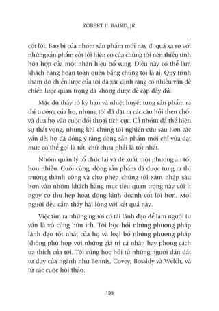 cöët loäi. Bao bò cuãa nhoám saãn phêím múái naây ài quaá xa so vúái
nhûäng saãn phêím cöët loäi hiïån coá cuãa chuáng töi nïn thiïëu tñnh
hoâa húåp cuãa möåt nhaän hiïåu böí sung. Àiïìu naây coá thïí laâm
khaách haâng hoaân toaân quïn bùéng chuáng töi laâ ai. Quy trònh
thùm doâ chiïën lûúåc cuãa töi àaä xaác àõnh rùçng coá nhiïìu vêën àïì
chiïën lûúåc quan troång àaä khöng àûúåc àïì cêåp àêìy àuã.
Mùåc duâ thêëy roä kyâ haån vaâ nhiïåt huyïët tung saãn phêím ra
thõ trûúâng cuãa hoå, nhûng töi àaä àùåt ra caác cêu hoãi then chöët
vaâ àûa hoå vaâo cuöåc àöëi thoaåi tñch cûåc. Caã nhoám àaä thïí hiïån
sûå thêët voång, nhûng khi chuáng töi nghiïn cûáu sêu hún caác
vêën àïì, hoå àaä àöìng yá rùçng doâng saãn phêím múái chó vûâa àaåt
mûác coá thïí goåi laâ töët, chûá chûa phaãi laâ töët nhêët.
Nhoám quaãn lyá töí chûác laåi vaâ àïì xuêët möåt phûúng aán töët
hún nhiïìu. Cuöëi cuâng, doâng saãn phêím àaä àûúåc tung ra thõ
trûúâng thaânh cöng vaâ cho pheáp chuáng töi xêm nhêåp sêu
hún vaâo nhoám khaách haâng muåc tiïu quan troång naây vúái ñt
nguy cú thu heåp hoaåt àöång kinh doanh cöët loäi hún. Moåi
ngûúâi àïìu caãm thêëy haâi loâng vúái kïët quaã naây.
Viïåc tòm ra nhûäng ngûúâi coá taâi laänh àaåo àïí laâm ngûúâi tû
vêën laâ vö cuâng hûäu ñch. Töi hoåc hoãi nhûäng phûúng phaáp
laänh àaåo töët nhêët cuãa hoå vaâ loaåi boã nhûäng phûúng phaáp
khöng phuâ húåp vúái nhûäng giaá trõ caá nhên hay phong caách
ûa thñch cuãa töi. Töi cuäng hoåc hoãi tûâ nhûäng ngûúâi dêîn dùæt
tû duy cuãa ngaânh nhû Bennis, Covey, Bossidy vaâ Welch, vaâ
tûâ caác cuöåc höåi thaão.
155
ROBERT P. BAIRD, JR.
 