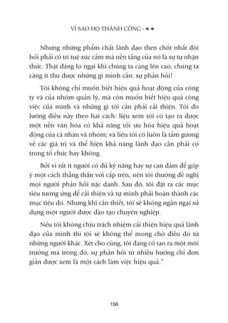 Nhûng nhûäng phêím chêët laänh àaåo then chöët nhêët àoâi
hoãi phaãi coá trñ tuïå xuác caãm maâ nïìn taãng cuãa noá laâ sûå tûå nhêån
thûác. Thêåt àaáng lo ngaåi khi chuáng ta caâng lïn cao, chuáng ta
caâng ñt thu àûúåc nhûäng gò mònh cêìn: sûå phaãn höìi!
Töi khöng chó muöën biïët hiïåu quaã hoaåt àöång cuãa cöng
ty vaâ cuãa nhoám quaãn lyá, maâ coân muöën biïët hiïåu quaã cöng
viïåc cuãa mònh vaâ nhûäng gò töi cêìn phaãi caãi thiïån. Töi ào
lûúâng àiïìu naây theo hai caách: liïåu xem töi coá taåo ra àûúåc
möåt nïìn vùn hoáa coá khaã nùng töëi ûu hoáa hiïåu quaã hoaåt
àöång cuãa caá nhên vaâ nhoám; vaâ liïåu töi coá luön laâ têëm gûúng
vïì caác giaá trõ vaâ thïí hiïån khaã nùng laänh àaåo cêìn phaãi coá
trong töí chûác hay khöng.
Búãi vò rêët ñt ngûúâi coá àuã kyä nùng hay sûå can àaãm àïí goáp
yá möåt caách thùèng thùæn vúái cêëp trïn, nïn töi thûúâng àïì nghõ
moåi ngûúâi phaãn höìi nùåc danh. Sau àoá, töi àùåt ra caác muåc
tiïu tûúng ûáng àïí caãi thiïån vaâ tûå mònh phaãi hoaân thaânh caác
muåc tiïu àoá. Nhûng khi cêìn thiïët, töi seä khöng ngêìn ngaåi sûã
duång möåt ngûúâi àûúåc àaâo taåo chuyïn nghiïåp.
Nïëu töi khöng chõu traách nhiïåm caãi thiïån hiïåu quaã laänh
àaåo cuãa mònh thò töi seä khöng thïí mong chúâ àiïìu àoá tûâ
nhûäng ngûúâi khaác. Xeát cho cuâng, töi àang cöë taåo ra möåt möi
trûúâng maâ trong àoá, sûå phaãn höìi tûâ nhiïìu hûúáng chó àún
giaãn àûúåc xem laâ möåt caách laâm viïåc hiïåu quaã.”
VÒ SAO HOÅ THAÂNH CÖNG -
156
 