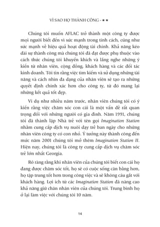 Chuáng töi muöën AFLAC trúã thaânh möåt cöng ty àûúåc
moåi ngûúâi biïët àïën vò sûác maånh trong tñnh caách, cuäng nhû
sûác maånh vïì hiïåu quaã hoaåt àöång taâi chñnh. Khaã nùng keáo
daâi sûå thaânh cöng maâ chuáng töi àaä àaåt àûúåc phuå thuöåc vaâo
caách thûác chuáng töi khuyïën khñch vaâ lùæng nghe nhûäng yá
kiïën tûâ nhên viïn, cöång àöìng, khaách haâng vaâ caác àöëi taác
kinh doanh. Töi tin rùçng viïåc tòm kiïëm vaâ sûã duång nhûäng taâi
nùng vaâ caách nhòn àa daång cuãa nhên viïn seä taåo ra nhûäng
quyïët àõnh chñnh xaác hún cho cöng ty, tûâ àoá mang laåi
nhûäng kïët quaã töët àeåp.
Vñ duå nhû nhiïìu nùm trûúác, nhên viïn chuáng töi coá yá
kiïën rùçng viïåc chùm soác con caái laâ möåt vêën àïì rêët quan
troång àöëi vúái nhûäng ngûúâi coá gia àònh. Nùm 1991, chuáng
töi àaä thaânh lêåp Nhaâ treã vúái tïn goåi Imagination Station
nhùçm cung cêëp dõch vuå nuöi daåy treã ban ngaây cho nhûäng
nhên viïn cöng ty coá con nhoã. YÁ tûúãng naây thaânh cöng àïën
mûác nùm 2001 chuáng töi múã thïm Imagination Station II.
Hiïån nay, chuáng töi laâ cöng ty cung cêëp dõch vuå chùm soác
treã lúán nhêët Georgia.
Roä raâng rùçng khi nhên viïn cuãa chuáng töi biïët con caái hoå
àang àûúåc chùm soác töët, hoå seä coá cuöåc söëng cên bùçng hún,
hoå têåp trung töët hún trong cöng viïåc vaâ seä khöng caáu gùæt vúái
khaách haâng. Lúåi ñch tûâ caác Imagination Station àaä nêng cao
khaã nùng giûä chên nhên viïn cuãa chuáng töi. Trung bònh hoå
úã laåi laâm viïåc vúái chuáng töi 10 nùm.
VÒ SAO HOÅ THAÂNH CÖNG -
14
 