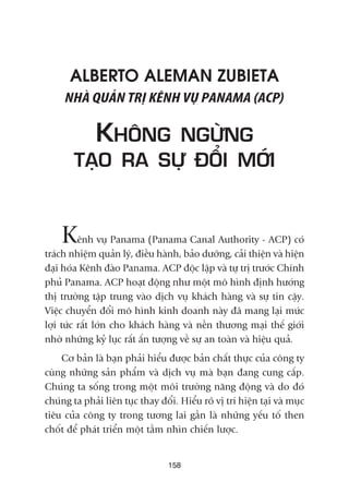 ALBERTO ALEMAN ZUBIETA
NHAÂ QUAÃN TRÕ KÏNH VUÅ PANAMA (ACP)
KHÖNG NGÛÂNG
TAÅO RA SÛÅ ÀÖÍI MÚÁI
Kïnh vuå Panama (Panama Canal Authority - ACP) coá
traách nhiïåm quaãn lyá, àiïìu haânh, baão dûúäng, caãi thiïån vaâ hiïån
àaåi hoáa Kïnh àaâo Panama. ACP àöåc lêåp vaâ tûå trõ trûúác Chñnh
phuã Panama. ACP hoaåt àöång nhû möåt mö hònh àõnh hûúáng
thõ trûúâng têåp trung vaâo dõch vuå khaách haâng vaâ sûå tin cêåy.
Viïåc chuyïín àöíi mö hònh kinh doanh naây àaä mang laåi mûác
lúåi tûác rêët lúán cho khaách haâng vaâ nïìn thûúng maåi thïë giúái
nhúâ nhûäng kyã luåc rêët êën tûúång vïì sûå an toaân vaâ hiïåu quaã.
Cú baãn laâ baån phaãi hiïíu àûúåc baãn chêët thûåc cuãa cöng ty
cuâng nhûäng saãn phêím vaâ dõch vuå maâ baån àang cung cêëp.
Chuáng ta söëng trong möåt möi trûúâng nùng àöång vaâ do àoá
chuáng ta phaãi liïn tuåc thay àöíi. Hiïíu roä võ trñ hiïån taåi vaâ muåc
tiïu cuãa cöng ty trong tûúng lai gêìn laâ nhûäng yïëu töë then
chöët àïí phaát triïín möåt têìm nhòn chiïën lûúåc.
158
 