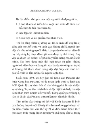Ba àùåc àiïím chuã yïëu cuãa möåt ngûúâi laänh àaåo gioãi laâ:
1. Hònh thaânh vaâ triïín khai möåt têìm nhòn àïí laänh àaåo
töí chûác ài àïën muåc tiïu àoá.
2. Xaác lêåp caác thûá tûå ûu tiïn.
3. Giao viïåc vaâ uãy quyïìn cho nhên viïn.
Töi tin rùçng nhên sûå àoáng vai troâ laâ maáu àïí duy trò sûå
söëng cuãa möåt töí chûác, vaâ laänh àaåo khöng chó laâ ngûúâi laâm
viïåc töët nhû nhûäng ngûúâi khaác. UÃy quyïìn cho nhên viïn àïí
hoå thêëy rùçng hoå àûúåc àaánh giaá cao, àûúåc tûå chuã trong cöng
viïåc vaâ àûúåc taåo cú höåi àïí phaát huy tiïìm nùng cao nhêët cuãa
mònh. Têåp húåp àûúåc möåt àöåi nguä nhên sûå göìm nhûäng
ngûúâi coá kiïën thûác vaâ àaáng tin cêåy laâ yïëu töë töëi quan troång
vaâ khöng thïí thiïëu àûúåc trong viïåc àaåt àûúåc caác muåc tiïu
cuãa töí chûác vaâ têìm nhòn cuãa ngûúâi laänh àaåo.
Cuöëi nùm 1999, khi Myä giao traã Kïnh àaâo Panama cho
nûúác Cöång hoâa Panama, töi àaä nhêån laänh chûác vuå laänh àaåo
ACP. Quaãn lyá con kïnh lõch sûã naây khöng phaãi laâ möåt nhiïåm
vuå dïî daâng. Tuy nhiïn, thaách thûác vaâ àùåc biïåt laâ vinh dûå cuãa viïåc
àaãm nhêån traách nhiïåm àöëi vúái biïíu tûúång quöëc gia vïì loâng tûå
haâo vaâ di saãn cuãa Panama thûåc sûå laâm töi rêët phêën khñch.
Têìm nhòn cuãa chuáng töi àöëi vúái Kïnh Panama laâ biïën
con àûúâng thuãy úã tuöíi 89 naây thaânh con àûúâng phuâ húåp vúái
caác tiïu chuêín múái cuãa thïë kyã 21 vaâ àiïìu haânh kïnh theo
möåt caách thûác mang laåi lúåi nhuêån vaâ khaã nùng töìn taåi trong
159
ALBERTO ALEMAN ZUBIETA
 