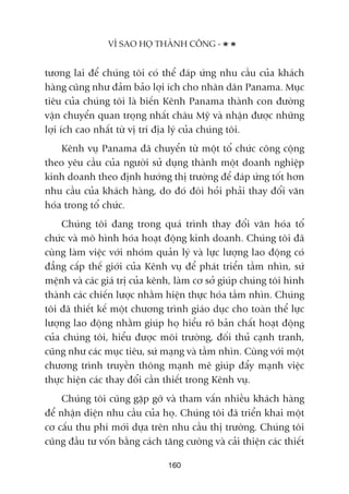 VÒ SAO HOÅ THAÂNH CÖNG -
160
tûúng lai àïí chuáng töi coá thïí àaáp ûáng nhu cêìu cuãa khaách
haâng cuäng nhû àaãm baão lúåi ñch cho nhên dên Panama. Muåc
tiïu cuãa chuáng töi laâ biïën Kïnh Panama thaânh con àûúâng
vêån chuyïín quan troång nhêët chêu Myä vaâ nhêån àûúåc nhûäng
lúåi ñch cao nhêët tûâ võ trñ àõa lyá cuãa chuáng töi.
Kïnh vuå Panama àaä chuyïín tûâ möåt töí chûác cöng cöång
theo yïu cêìu cuãa ngûúâi sûã duång thaânh möåt doanh nghiïåp
kinh doanh theo àõnh hûúáng thõ trûúâng àïí àaáp ûáng töët hún
nhu cêìu cuãa khaách haâng, do àoá àoâi hoãi phaãi thay àöíi vùn
hoáa trong töí chûác.
Chuáng töi àang trong quaá trònh thay àöíi vùn hoáa töí
chûác vaâ mö hònh hoáa hoaåt àöång kinh doanh. Chuáng töi àaä
cuâng laâm viïåc vúái nhoám quaãn lyá vaâ lûåc lûúång lao àöång coá
àùèng cêëp thïë giúái cuãa Kïnh vuå àïí phaát triïín têìm nhòn, sûá
mïånh vaâ caác giaá trõ cuãa kïnh, laâm cú súã giuáp chuáng töi hònh
thaânh caác chiïën lûúåc nhùçm hiïån thûåc hoáa têìm nhòn. Chuáng
töi àaä thiïët kïë möåt chûúng trònh giaáo duåc cho toaân thïí lûåc
lûúång lao àöång nhùçm giuáp hoå hiïíu roä baãn chêët hoaåt àöång
cuãa chuáng töi, hiïíu àûúåc möi trûúâng, àöëi thuã caånh tranh,
cuäng nhû caác muåc tiïu, sûá maång vaâ têìm nhòn. Cuâng vúái möåt
chûúng trònh truyïìn thöng maånh meä giuáp àêíy maånh viïåc
thûåc hiïån caác thay àöíi cêìn thiïët trong Kïnh vuå.
Chuáng töi cuäng gùåp gúä vaâ tham vêën nhiïìu khaách haâng
àïí nhêån diïån nhu cêìu cuãa hoå. Chuáng töi àaä triïín khai möåt
cú cêëu thu phñ múái dûåa trïn nhu cêìu thõ trûúâng. Chuáng töi
cuäng àêìu tû vöën bùçng caách tùng cûúâng vaâ caãi thiïån caác thiïët
 