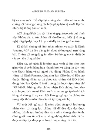 bõ vaâ maáy moác. Àïí àaáp laåi nhûäng diïîn biïën vïì an ninh,
chuáng töi àaä tùng cûúâng caác biïån phaáp baão vïå vaâ àaä lùæp àùåt
nhiïìu hïå thöëng baão an múái.
ACP cuäng àaä bùæt àêìu gùåt haái nhûäng quaã ngoåt cuãa quaá trònh
naây. Nhûäng àêìu tû cuãa chuáng töi vaâo àaâo taåo, thiïët bõ vaâ cöng
nghïå àaä giuáp àaåt àûúåc kyã luåc múái àêìy êën tûúång vïì an toaân.
Kïí tûâ khi chuáng töi laänh nhêån nhiïåm vuå quaãn lyá Kïnh
Panama, ACP àaä àïìu àùån giaãm àûúåc söë lûúång tai naån haâng
haãi. Chuáng töi cuäng àaä giaãm àaáng kïí thúâi gian cêìn thiïët àïí
caác con taâu ài qua kïnh.
Àiïìu naây coá nghôa laâ löå trònh qua Kïnh seä laâm cho thúâi
gian vêån chuyïín haâng hoáa nhanh hún vaâ àaáng tin cêåy hún
cho khaách haâng vaâ caã ngûúâi tiïu duâng. Phoâng Àiïìu haânh
Haâng haãi Kïnh Panama, cuäng nhû Ban Giaáo duåc vaâ Àaâo taåo
thuöåc Phoâng Nhên sûå àaä àûúåc cêëp chûáng chó ISO 9001,
àöìng thúâi Ban Quaãn lyá Möi trûúâng àaä àûúåc cêëp chûáng chó
ISO 14001. Nhûäng giêëy chûáng nhêån ISO chûáng thûåc cho
chêët lûúång dõch vuå maâ Kïnh vuå Panama cung cêëp cho khaách
haâng vaâ chûáng toã sûå cam kïët khöng ngûâng cuãa chuáng töi
trong viïåc thoãa maän nhu cêìu vaâ kyâ voång cuãa hoå.
Vúái möåt àöåi nguä quaãn lyá nùng àöång cuâng vúái lûåc lûúång
nhên viïn coá nùng lûåc, chuáng töi àaä àïìu àùån àaåt àûúåc
nhûäng thaânh tûåu hûúáng àïën têìm nhòn chung cho kïnh.
Chuáng töi cam kïët vúái nhau rùçng nhûäng thaânh tñch àaä àaåt
àûúåc seä tiïëp tuåc àûúåc phaát huy trong nhûäng nùm túái.
161
ALBERTO ALEMAN ZUBIETA
 