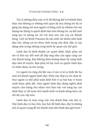 Têët caã nhûäng àiïìu naây coá leä àaä khöng thïí trúã thaânh hiïån
thûåc nïëu khöng coá nhûäng möëi quan hïå maâ chuáng töi àaä cöë
gùæng xêy dûång vúái moåi ngûúâi vaâ bùçng caách uãy nhiïåm cho lûåc
lûúång lao àöång ra quyïët àõnh dûåa trïn thöng tin, sûå àöíi múái
saáng taåo vaâ tûúng taác töët vúái moåi yïu cêìu cuãa caác khaách
haâng. Lõch sûã Kïnh Panama àaä saãn sinh rêët nhiïìu nhaâ laänh
àaåo lúán, àoáng vai troâ then chöët trong viïåc thuác àêíy vaâ xêy
dûång möåt trong nhûäng cöng trònh kyâ quan cuãa thïë giúái.
Laänh àaåo laâ hònh thaânh caác quyïët àõnh, khùæc phuåc sai
soát vaâ liïn tuåc àöíi múái àïí àaáp ûáng nhu cêìu ngaây caâng cao
cuãa khaách haâng. Baån khöng thûâa hûúãng àûúåc kyä nùng laänh
àaåo nhúâ di truyïìn. Baån phaãi nöî lûåc múái coá quyïìn laänh àaåo
vaâ nhêån àûúåc sûå tön troång.
Coá ngûúâi tin rùçng chó khi naâo úã vaâo võ trñ ra lïånh thò hoå
múái trúã thaânh ngûúâi laänh àaåo. Àiïìu naây thêåt xa rúâi chên lyá.
Moåi ngûúâi coá thïí phaãi tuên lïånh búãi vò súå haäi hay vò hoaân
caãnh buöåc phaãi thïë. Möåt ngûúâi laänh àaåo àuáng nghôa phaãi
truyïìn caãm hûáng cho nhên viïn laâm viïåc vúái nùng lûåc cao
nhêët thay vò chó tuên thuã mïånh lïånh vaâ haânh àöång theo caác
chó thõ cuãa cêëp trïn.
Laänh àaåo laâ möåt cöng viïåc vûâa thaách thûác vûâa thuá võ.
Haäy laänh àaåo vaâ hoåc hoãi, hoåc hoãi àïí laänh àaåo; àêy laâ nhûäng
yïëu töë quan troång àïí trúã thaânh möåt nhaâ laänh àaåo gioãi hún.”
VÒ SAO HOÅ THAÂNH CÖNG -
162
 