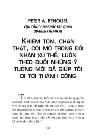 163
PETER A. BENOLIEL
CÛÅU TÖÍNG GIAÁM ÀÖËC TÊÅP ÀOAÂN
QUAKER CHEMICAL
KHIÏM TÖËN, CHÊN
THÊÅT, CÚÃI MÚÃ TRONG ÀÖËI
NHÊN XÛÃ THÏË, LUÖN
THEO ÀUÖÍI NHÛÄNG YÁ
TÛÚÃNG MÚÁI ÀAÄ GIUÁP TÖI
ÀI TÚÁI THAÂNH CÖNG
“Töi rêët tûå haâo khi biïët mònh seä coá mùåt trong quyïín
saách naây, nhûng töi khöng chùæc mònh coá phaãi laâ möåt ûáng cûã
viïn khöng vò töi àaä nghó hûu tûâ nùm 1991 – hún 10 nùm
röìi. Reginald Jones, cûåu Töíng giaám àöëc cuãa General Electric
cuäng àaä tûâng noái: “Töi àaä chuyïín tûâ danh saách Nhûäng
ngûúâi nöíi tiïëng nhêët (Who’s Who) sang danh saách Nhûäng
keã vö danh (Who’s He)”.
 