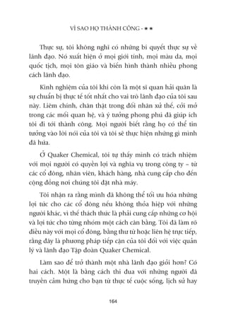 Thûåc sûå, töi khöng nghô coá nhûäng bñ quyïët thûåc sûå vïì
laänh àaåo. Noá xuêët hiïån úã moåi giúái tñnh, moåi maâu da, moåi
quöëc tõch, moåi tön giaáo vaâ biïën hònh thaânh nhiïìu phong
caách laänh àaåo.
Kinh nghiïåm cuãa töi khi coân laâ möåt sô quan haãi quên laâ
sûå chuêín bõ thûåc tïë töët nhêët cho vai troâ laänh àaåo cuãa töi sau
naây. Liïm chñnh, chên thêåt trong àöëi nhên xûã thïë, cúãi múã
trong caác möëi quan hïå, vaâ yá tûúãng phong phuá àaä giuáp ñch
töi ài túái thaânh cöng. Moåi ngûúâi biïët rùçng hoå coá thïí tin
tûúãng vaâo lúâi noái cuãa töi vaâ töi seä thûåc hiïån nhûäng gò mònh
àaä hûáa.
ÚÃ Quaker Chemical, töi tûå thêëy mònh coá traách nhiïåm
vúái moåi ngûúâi coá quyïìn lúåi vaâ nghôa vuå trong cöng ty – tûâ
caác cöí àöng, nhên viïn, khaách haâng, nhaâ cung cêëp cho àïën
cöång àöìng núi chuáng töi àùåt nhaâ maáy.
Töi nhêån ra rùçng mònh àaä khöng thïí töëi ûu hoáa nhûäng
lúåi tûác cho caác cöí àöng nïëu khöng thoãa hiïåp vúái nhûäng
ngûúâi khaác, vò thïë thaách thûác laâ phaãi cung cêëp nhûäng cú höåi
vaâ lúåi tûác cho tûâng nhoám möåt caách cên bùçng. Töi àaä laâm roä
àiïìu naây vúái moåi cöí àöng, bùçng thû tûâ hoùåc liïn hïå trûåc tiïëp,
rùçng àêy laâ phûúng phaáp tiïëp cêån cuãa töi àöëi vúái viïåc quaãn
lyá vaâ laänh àaåo Têåp àoaân Quaker Chemical.
Laâm sao àïí trúã thaânh möåt nhaâ laänh àaåo gioãi hún? Coá
hai caách. Möåt laâ bùçng caách thi àua vúái nhûäng ngûúâi àaä
truyïìn caãm hûáng cho baån tûâ thûåc tïë cuöåc söëng, lõch sûã hay
VÒ SAO HOÅ THAÂNH CÖNG -
164
 