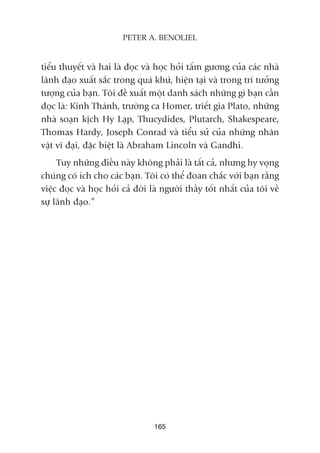 tiïíu thuyïët vaâ hai laâ àoåc vaâ hoåc hoãi têëm gûúng cuãa caác nhaâ
laänh àaåo xuêët sùæc trong quaá khûá, hiïån taåi vaâ trong trñ tûúãng
tûúång cuãa baån. Töi àïì xuêët möåt danh saách nhûäng gò baån cêìn
àoåc laâ: Kinh Thaánh, trûúâng ca Homer, triïët gia Plato, nhûäng
nhaâ soaån kõch Hy Laåp, Thucydides, Plutarch, Shakespeare,
Thomas Hardy, Joseph Conrad vaâ tiïíu sûã cuãa nhûäng nhên
vêåt vô àaåi, àùåc biïåt laâ Abraham Lincoln vaâ Gandhi.
Tuy nhûäng àiïìu naây khöng phaãi laâ têët caã, nhûng hy voång
chuáng coá ñch cho caác baån. Töi coá thïí àoan chùæc vúái baån rùçng
viïåc àoåc vaâ hoåc hoãi caã àúâi laâ ngûúâi thêìy töët nhêët cuãa töi vïì
sûå laänh àaåo.”
165
PETER A. BENOLIEL
 