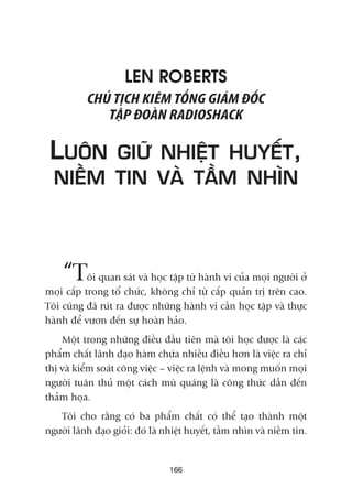 LEN ROBERTS
CHUÃ TÕCH KIÏM TÖÍNG GIAÁM ÀÖËC
TÊÅP ÀOAÂN RADIOSHACK
LUÖN GIÛÄ NHIÏÅT HUYÏËT,
NIÏÌM TIN VAÂ TÊÌM NHÒN
“Töi quan saát vaâ hoåc têåp tûâ haânh vi cuãa moåi ngûúâi úã
moåi cêëp trong töí chûác, khöng chó tûâ cêëp quaãn trõ trïn cao.
Töi cuäng àaä ruát ra àûúåc nhûäng haânh vi cêìn hoåc têåp vaâ thûåc
haânh àïí vûún àïën sûå hoaân haão.
Möåt trong nhûäng àiïìu àêìu tiïn maâ töi hoåc àûúåc laâ caác
phêím chêët laänh àaåo haâm chûáa nhiïìu àiïìu hún laâ viïåc ra chó
thõ vaâ kiïím soaát cöng viïåc – viïåc ra lïånh vaâ mong muöën moåi
ngûúâi tuên thuã möåt caách muâ quaáng laâ cöng thûác dêîn àïën
thaãm hoåa.
Töi cho rùçng coá ba phêím chêët coá thïí taåo thaânh möåt
ngûúâi laänh àaåo gioãi: àoá laâ nhiïåt huyïët, têìm nhòn vaâ niïìm tin.
166
 