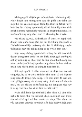 Nhûäng ngûúâi nhiïåt huyïët luön cöë hoaân thaânh cöng viïåc.
Nhiïåt huyïët laâm nhûäng àiïìu baån cêìn phaãi laâm thêëm vaâo
moåi thúá thõt cuãa möåt ngûúâi laänh àaåo thûåc sûå. Nhiïåt huyïët
luön böåc löå. Nhûäng ngûúâi nhiïåt thaânh luön tiïëp thïm sinh
lûåc cho nhûäng ngûúâi khaác vaâ taåo ra sûå nhiïåt tònh núi hoå. Töi
muöën noái rùçng loâng nhiïåt tònh coá khaã nùng lan truyïìn.
Vaâo thaáng 3/2003, RadioShack töí chûác Höåi nghõ kinh
doanh toaân quöëc haâng nùm lêìn thûá 10. Chuáng töi goåi àoá laâ
Àónh àiïím cuãa Hiïåu quaã cöng viïåc. Töi àaä khúãi àöång truyïìn
thöëng naây ngay khi töi gia nhêåp cöng ty vaâo nùm 1993.
Möåt trong nhûäng ngûúâi chiïën thùæng àúåt thi àua kinh
doanh trong nùm bûúác lïn sên khêëu nhêån giaãi thûúãng vaâ
anh êëy noái rùçng sûå nhiïåt tònh laâ chòa khoáa thaânh cöng cuãa
mònh. Anh êëy noái rùçng baån cho caâng nhiïìu thò baån seä àûúåc
nhêån caâng nhiïìu. Àiïìu àoá àuáng laâ möåt chên lyá.
Khi moåi ngûúâi coá niïìm àam mï vaâ nhiïåt tònh àöëi vúái
cöng viïåc, hoå seä tûå taåo ra sinh lûåc cho mònh vaâ thïí hiïån roä
raâng àiïìu àoá trong cuöåc söëng. Àïën möåt mûác àöå naâo àoá,
ranh giúái giûäa cöng viïåc vaâ cuöåc söëng caá nhên seä trúã nïn múâ
nhaåt, Khi àoá, rêët khoá coá thïí noái liïåu hoå àang laâm viïåc hay
laâ àang chúi àuâa, búãi vò hoå laâm viïåc rêët vui veã.
Phêím chêët laänh àaåo thûá hai laâ têìm nhòn. Coá têìm nhòn
nghôa laâ àûúåc phuá cho sûå khaát khao, möåt hònh aãnh trong
têm trñ vïì kïët quaã maâ baån muöën àaåt àûúåc. Têìm nhòn chuã
yïëu liïn quan àïën viïåc húåp nhêët kiïën thûác múái vúái kiïën thûác
167
LEN ROBERTS
 