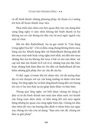 cuä àïí hònh thaânh nhûäng phûúng phaáp, kyä thuêåt vaâ yá tûúãng
töët hún àïí hoaân thaânh muåc tiïu.
Phaát triïín têìm nhòn coân liïn quan àïën viïåc xêy dûång khaã
nùng lùæng nghe vò têìm nhòn khöng thïí hònh thaânh tûâ hû
khöng maâ noá cêìn thöng tin àêìu vaâo tûâ moåi ngoác ngaách cuãa
möåt töí chûác.
Khi töi àïën RadioShack, hoå tûå goåi mònh laâ “Cûãa haâng
Cöng nghïå Hoa Kyâ”. Chó coá àiïìu cöng chuáng khöng theâm mua
haâng cuãa hoå. Khaách haâng àïën vúái RadioShack khöng phaãi àïí
tòm mua maáy tñnh hoùåc cöng nghïå múái nhêët, maâ àïën tòm mua
nhûäng thûá maâ hoå khöng thïí mua úã bêët cûá núi naâo khaác: súåi
caáp nöëi daân êm thanh hi-fi vúái ti-vi, nhûäng loaåi pin àùåc biïåt,
hoùåc nhûäng linh kiïån àiïån tûã. Hoå àïën vúái RadioShack àïí tòm
kiïëm nhûäng giaãi phaáp cho caác vêën àïì cuãa hoå.
Vò thïë, ngay caã trûúác khi töi nhêån viïåc, töi àaä xuöëng thûåc
àõa vaâ noái chuyïån vúái caác cûãa haâng trûúãng vaâ nhên viïn baán
haâng. Töi lùæng nghe hoå vaâ biïët rùçng khaách haâng àïën vúái chuáng
töi coân vò hoå tòm thêëy sûå trúå giuáp thên thiïån vaâ hûäu hiïåu.
Thöng qua lùæng nghe, töi biïët àûúåc chuáng töi àang úã
àêu vaâ tûâ àoá hònh thaânh nïn möåt têìm nhòn múái: trúã thaânh
cûãa haâng toaân diïån nhêët, coá khaã nùng kïët nöëi moåi ngûúâi
bùçng nhûäng kyâ quan cuãa cöng nghïå hiïån àaåi. Chuáng töi àûa
têìm nhòn àoá vaâo cêu hûúáng dêîn àõnh võ nhaän hiïåu maâ ngaây
nay chuáng töi vêîn coân sûã duång: “Baån nïu vêën àïì, chuáng töi
àûa ra giaãi phaáp”.
VÒ SAO HOÅ THAÂNH CÖNG -
168
 