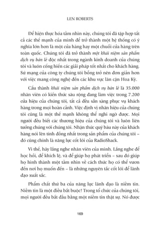 Àïí hiïån thûåc hoáa têìm nhòn naây, chuáng töi àaä têåp húåp têët
caã caác thïë maånh cuãa mònh àïí trúã thaânh möåt hïå thöëng coá yá
nghôa lúán hún laâ möåt cûãa haâng hay möåt chuöîi cûãa haâng trïn
toaân quöëc. Chuáng töi àaä trúã thaânh möåt khaái niïåm saãn phêím
dõch vuå baán leã àöåc nhêët trong ngaânh kinh doanh cuãa chuáng
töi vaâ luön cöëng hiïën caác giaãi phaáp töët nhêët cho khaách haâng.
Sûá maång cuãa cöng ty chuáng töi böîng trúã nïn àún giaãn hún
vúái viïåc mang cöng nghïå àïën caác khu vûåc lên cêån Hoa Kyâ.
Cêëu thaânh khaái niïåm saãn phêím dõch vuå baán leã laâ 35.000
nhên viïn coá kiïën thûác sêu röång àang laâm viïåc trong 7.200
cûãa hiïåu cuãa chuáng töi, têët caã àïìu sùén saâng phuåc vuå khaách
haâng trong moåi hoaân caãnh. Viïåc àõnh võ nhaän hiïåu cuãa chuáng
töi cuäng laâ möåt thïë maånh khöng thïí nghi ngúâ àûúåc. Moåi
ngûúâi àïìu biïët caác thûúng hiïåu cuãa chuáng töi vaâ luön liïn
tûúãng chuáng vúái chuáng töi. Nhêån thûác quyá baáu naây cuãa khaách
haâng noái lïn tñnh àöìng nhêët trong saãn phêím cuãa chuáng töi –
àoá cuäng chñnh laâ nùng lûåc cöët loäi cuãa RadioShack.
Vò thïë, haäy lùæng nghe nhên viïn cuãa mònh. Lùæng nghe àïí
hoåc hoãi, àïí khñch lïå, vaâ àïí giuáp hoå phaát triïín – sau àoá giuáp
hoå hònh thaânh möåt têìm nhòn vïì caách thûác hoå coá thïí vûún
àïën núi hoå muöën àïën – laâ nhûäng nguyïn tùæc cöët loäi àïí laänh
àaåo xuêët sùæc.
Phêím chêët thûá ba cuãa nùng lûåc laänh àaåo laâ niïìm tin.
Niïìm tin laâ möåt àiïìu bùæt buöåc! Trong töí chûác cuãa chuáng töi,
moåi ngûúâi àïìu bùæt àêìu bùçng möåt niïìm tin thêåt sûå. Noá àûúåc
169
LEN ROBERTS
 